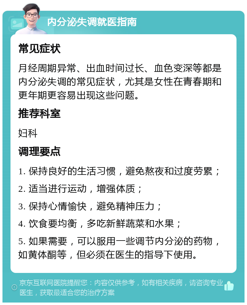 内分泌失调就医指南 常见症状 月经周期异常、出血时间过长、血色变深等都是内分泌失调的常见症状，尤其是女性在青春期和更年期更容易出现这些问题。 推荐科室 妇科 调理要点 1. 保持良好的生活习惯，避免熬夜和过度劳累； 2. 适当进行运动，增强体质； 3. 保持心情愉快，避免精神压力； 4. 饮食要均衡，多吃新鲜蔬菜和水果； 5. 如果需要，可以服用一些调节内分泌的药物，如黄体酮等，但必须在医生的指导下使用。