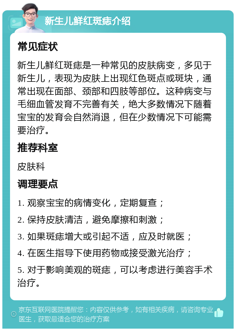 新生儿鲜红斑痣介绍 常见症状 新生儿鲜红斑痣是一种常见的皮肤病变，多见于新生儿，表现为皮肤上出现红色斑点或斑块，通常出现在面部、颈部和四肢等部位。这种病变与毛细血管发育不完善有关，绝大多数情况下随着宝宝的发育会自然消退，但在少数情况下可能需要治疗。 推荐科室 皮肤科 调理要点 1. 观察宝宝的病情变化，定期复查； 2. 保持皮肤清洁，避免摩擦和刺激； 3. 如果斑痣增大或引起不适，应及时就医； 4. 在医生指导下使用药物或接受激光治疗； 5. 对于影响美观的斑痣，可以考虑进行美容手术治疗。