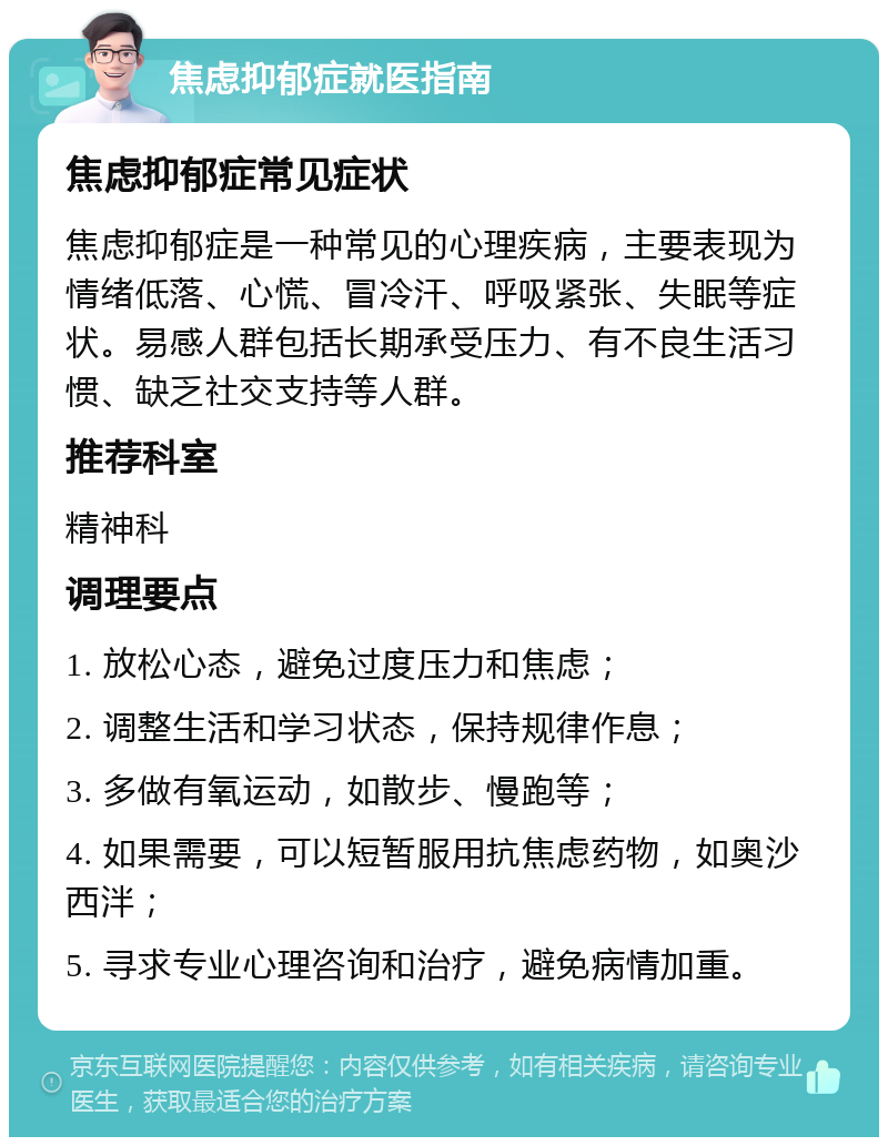 焦虑抑郁症就医指南 焦虑抑郁症常见症状 焦虑抑郁症是一种常见的心理疾病，主要表现为情绪低落、心慌、冒冷汗、呼吸紧张、失眠等症状。易感人群包括长期承受压力、有不良生活习惯、缺乏社交支持等人群。 推荐科室 精神科 调理要点 1. 放松心态，避免过度压力和焦虑； 2. 调整生活和学习状态，保持规律作息； 3. 多做有氧运动，如散步、慢跑等； 4. 如果需要，可以短暂服用抗焦虑药物，如奥沙西泮； 5. 寻求专业心理咨询和治疗，避免病情加重。