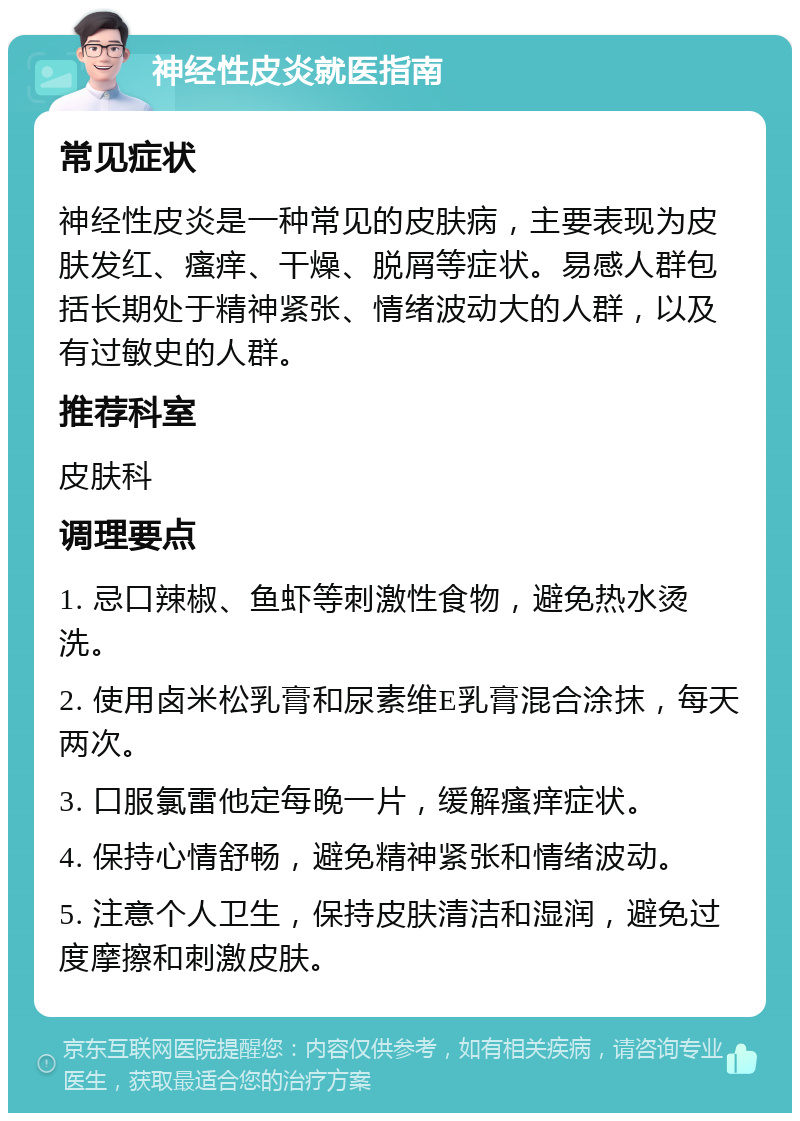 神经性皮炎就医指南 常见症状 神经性皮炎是一种常见的皮肤病，主要表现为皮肤发红、瘙痒、干燥、脱屑等症状。易感人群包括长期处于精神紧张、情绪波动大的人群，以及有过敏史的人群。 推荐科室 皮肤科 调理要点 1. 忌口辣椒、鱼虾等刺激性食物，避免热水烫洗。 2. 使用卤米松乳膏和尿素维E乳膏混合涂抹，每天两次。 3. 口服氯雷他定每晚一片，缓解瘙痒症状。 4. 保持心情舒畅，避免精神紧张和情绪波动。 5. 注意个人卫生，保持皮肤清洁和湿润，避免过度摩擦和刺激皮肤。