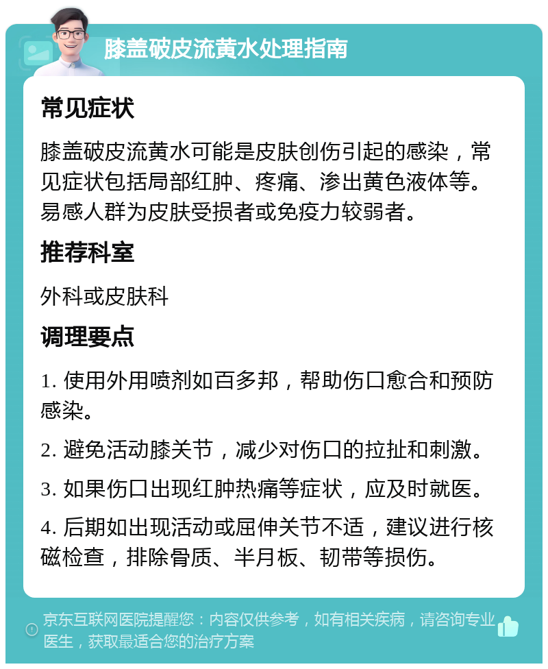 膝盖破皮流黄水处理指南 常见症状 膝盖破皮流黄水可能是皮肤创伤引起的感染，常见症状包括局部红肿、疼痛、渗出黄色液体等。易感人群为皮肤受损者或免疫力较弱者。 推荐科室 外科或皮肤科 调理要点 1. 使用外用喷剂如百多邦，帮助伤口愈合和预防感染。 2. 避免活动膝关节，减少对伤口的拉扯和刺激。 3. 如果伤口出现红肿热痛等症状，应及时就医。 4. 后期如出现活动或屈伸关节不适，建议进行核磁检查，排除骨质、半月板、韧带等损伤。