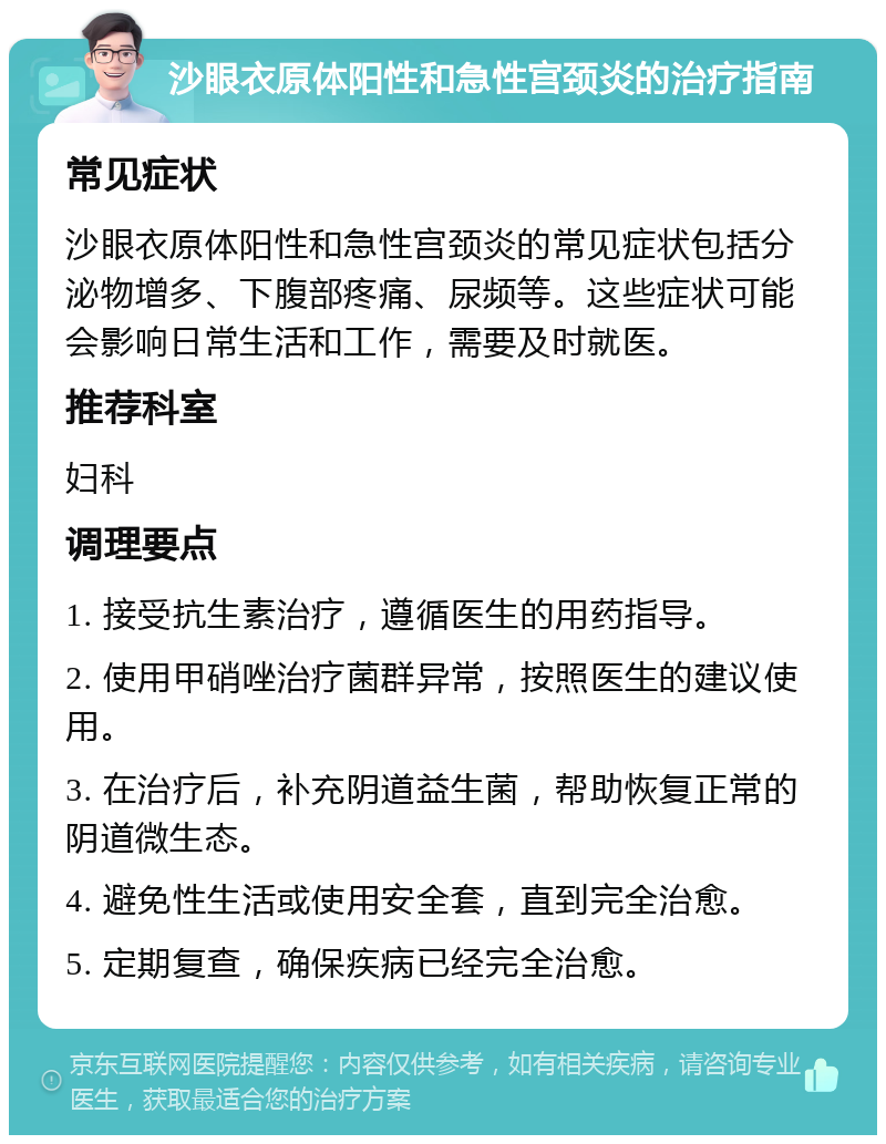 沙眼衣原体阳性和急性宫颈炎的治疗指南 常见症状 沙眼衣原体阳性和急性宫颈炎的常见症状包括分泌物增多、下腹部疼痛、尿频等。这些症状可能会影响日常生活和工作，需要及时就医。 推荐科室 妇科 调理要点 1. 接受抗生素治疗，遵循医生的用药指导。 2. 使用甲硝唑治疗菌群异常，按照医生的建议使用。 3. 在治疗后，补充阴道益生菌，帮助恢复正常的阴道微生态。 4. 避免性生活或使用安全套，直到完全治愈。 5. 定期复查，确保疾病已经完全治愈。