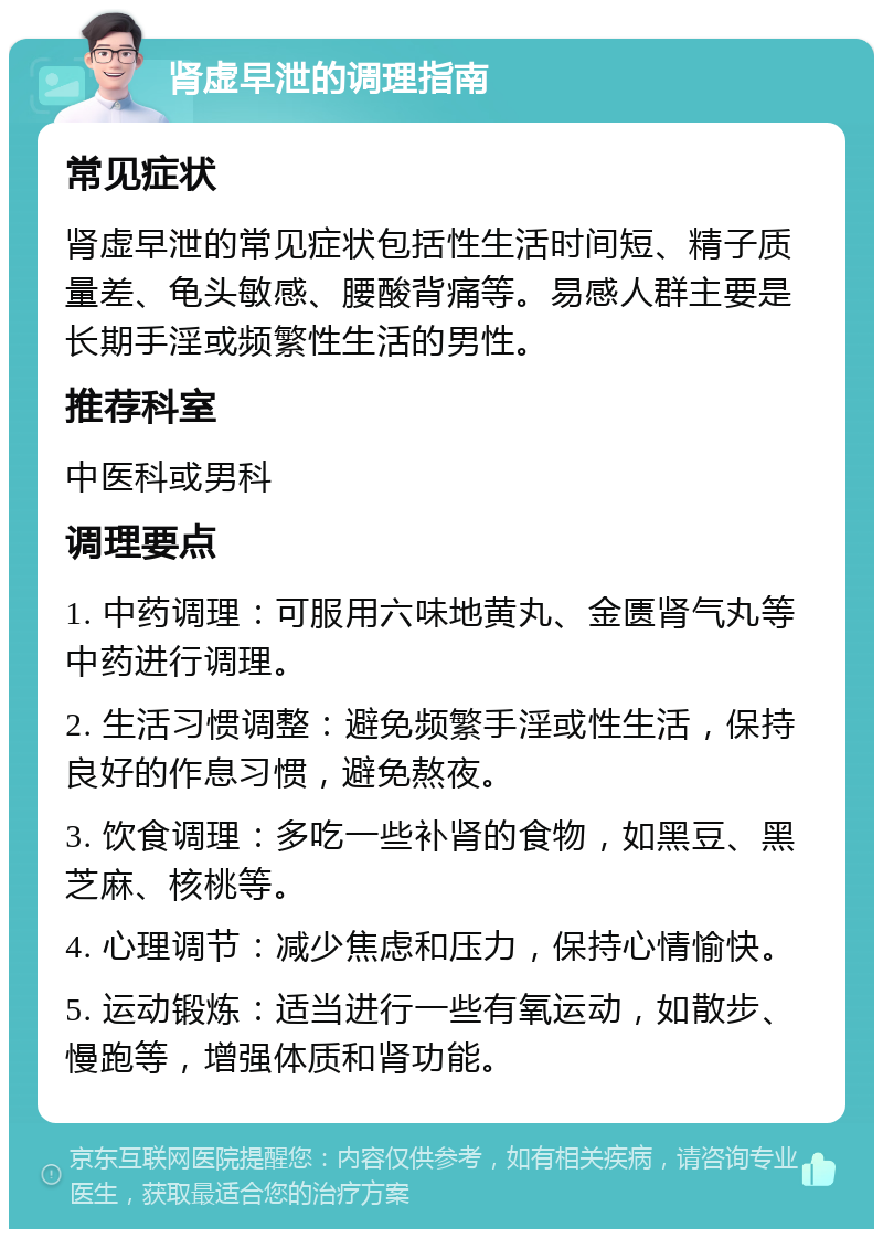 肾虚早泄的调理指南 常见症状 肾虚早泄的常见症状包括性生活时间短、精子质量差、龟头敏感、腰酸背痛等。易感人群主要是长期手淫或频繁性生活的男性。 推荐科室 中医科或男科 调理要点 1. 中药调理：可服用六味地黄丸、金匮肾气丸等中药进行调理。 2. 生活习惯调整：避免频繁手淫或性生活，保持良好的作息习惯，避免熬夜。 3. 饮食调理：多吃一些补肾的食物，如黑豆、黑芝麻、核桃等。 4. 心理调节：减少焦虑和压力，保持心情愉快。 5. 运动锻炼：适当进行一些有氧运动，如散步、慢跑等，增强体质和肾功能。