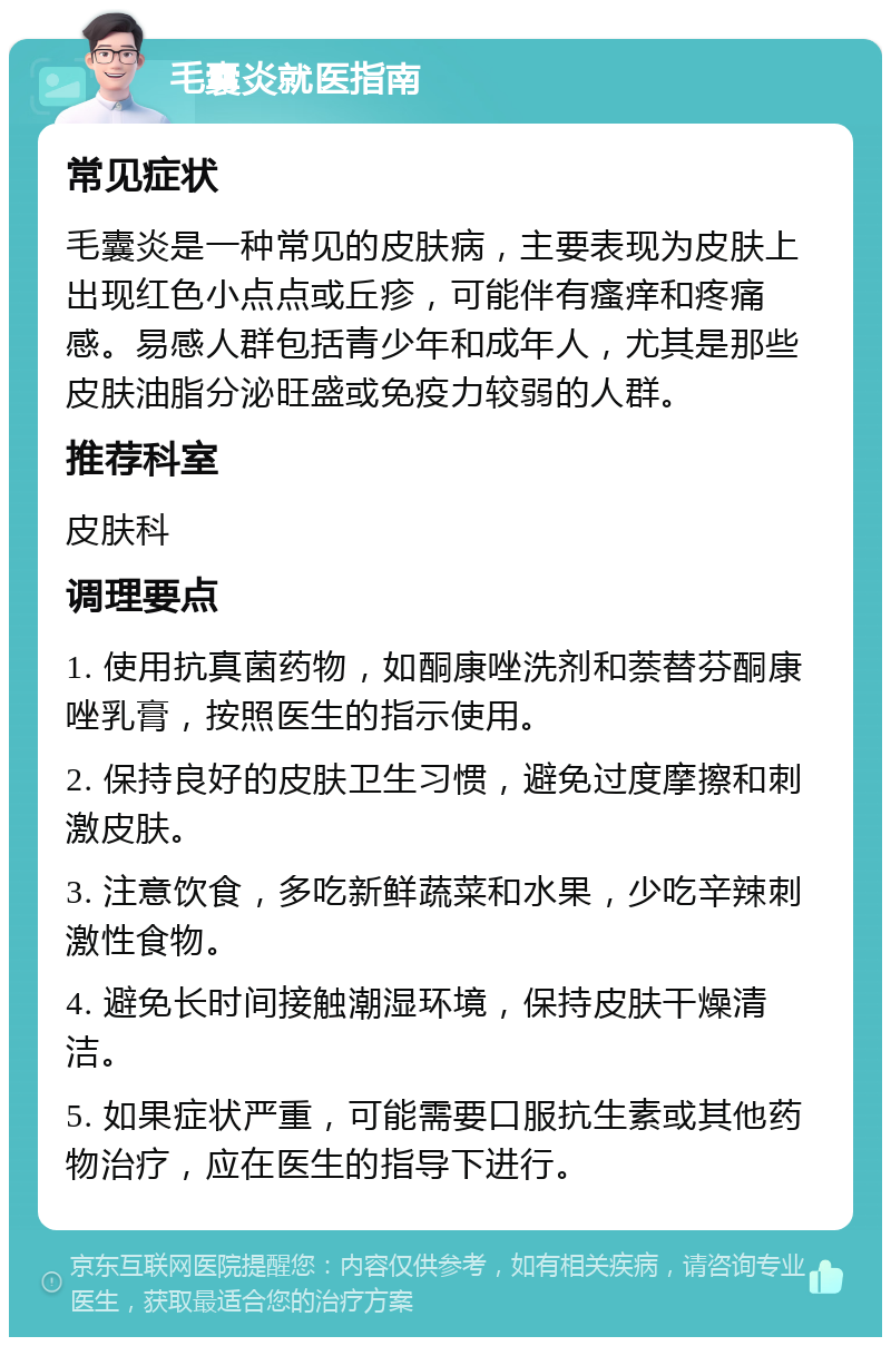 毛囊炎就医指南 常见症状 毛囊炎是一种常见的皮肤病，主要表现为皮肤上出现红色小点点或丘疹，可能伴有瘙痒和疼痛感。易感人群包括青少年和成年人，尤其是那些皮肤油脂分泌旺盛或免疫力较弱的人群。 推荐科室 皮肤科 调理要点 1. 使用抗真菌药物，如酮康唑洗剂和萘替芬酮康唑乳膏，按照医生的指示使用。 2. 保持良好的皮肤卫生习惯，避免过度摩擦和刺激皮肤。 3. 注意饮食，多吃新鲜蔬菜和水果，少吃辛辣刺激性食物。 4. 避免长时间接触潮湿环境，保持皮肤干燥清洁。 5. 如果症状严重，可能需要口服抗生素或其他药物治疗，应在医生的指导下进行。