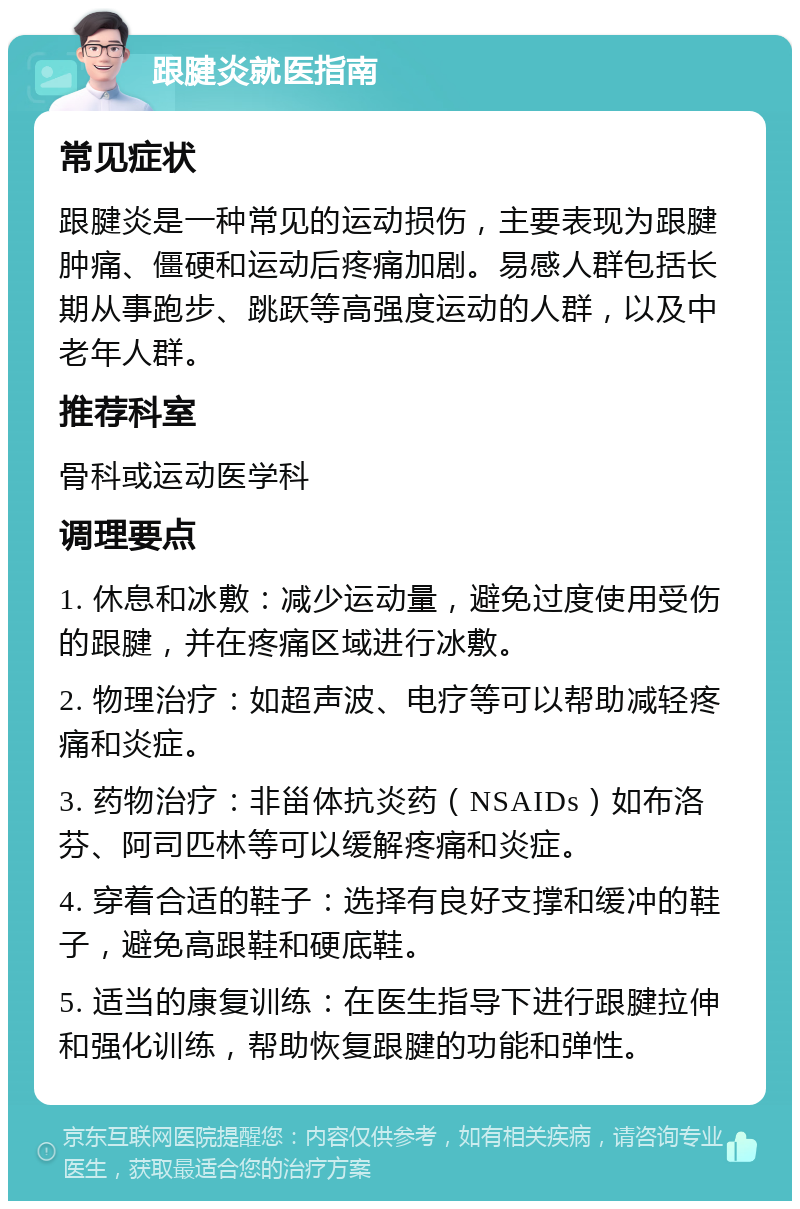 跟腱炎就医指南 常见症状 跟腱炎是一种常见的运动损伤，主要表现为跟腱肿痛、僵硬和运动后疼痛加剧。易感人群包括长期从事跑步、跳跃等高强度运动的人群，以及中老年人群。 推荐科室 骨科或运动医学科 调理要点 1. 休息和冰敷：减少运动量，避免过度使用受伤的跟腱，并在疼痛区域进行冰敷。 2. 物理治疗：如超声波、电疗等可以帮助减轻疼痛和炎症。 3. 药物治疗：非甾体抗炎药（NSAIDs）如布洛芬、阿司匹林等可以缓解疼痛和炎症。 4. 穿着合适的鞋子：选择有良好支撑和缓冲的鞋子，避免高跟鞋和硬底鞋。 5. 适当的康复训练：在医生指导下进行跟腱拉伸和强化训练，帮助恢复跟腱的功能和弹性。