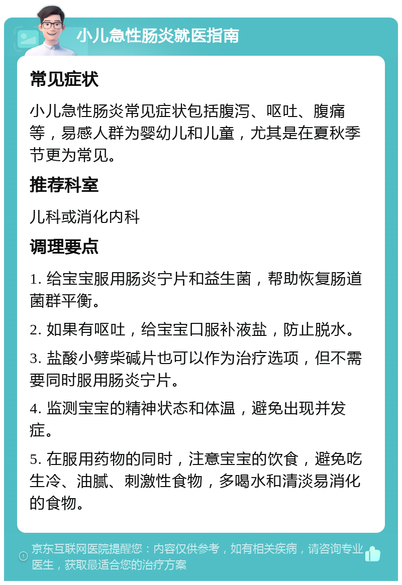 小儿急性肠炎就医指南 常见症状 小儿急性肠炎常见症状包括腹泻、呕吐、腹痛等，易感人群为婴幼儿和儿童，尤其是在夏秋季节更为常见。 推荐科室 儿科或消化内科 调理要点 1. 给宝宝服用肠炎宁片和益生菌，帮助恢复肠道菌群平衡。 2. 如果有呕吐，给宝宝口服补液盐，防止脱水。 3. 盐酸小劈柴碱片也可以作为治疗选项，但不需要同时服用肠炎宁片。 4. 监测宝宝的精神状态和体温，避免出现并发症。 5. 在服用药物的同时，注意宝宝的饮食，避免吃生冷、油腻、刺激性食物，多喝水和清淡易消化的食物。