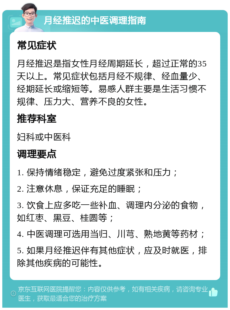 月经推迟的中医调理指南 常见症状 月经推迟是指女性月经周期延长，超过正常的35天以上。常见症状包括月经不规律、经血量少、经期延长或缩短等。易感人群主要是生活习惯不规律、压力大、营养不良的女性。 推荐科室 妇科或中医科 调理要点 1. 保持情绪稳定，避免过度紧张和压力； 2. 注意休息，保证充足的睡眠； 3. 饮食上应多吃一些补血、调理内分泌的食物，如红枣、黑豆、桂圆等； 4. 中医调理可选用当归、川芎、熟地黄等药材； 5. 如果月经推迟伴有其他症状，应及时就医，排除其他疾病的可能性。