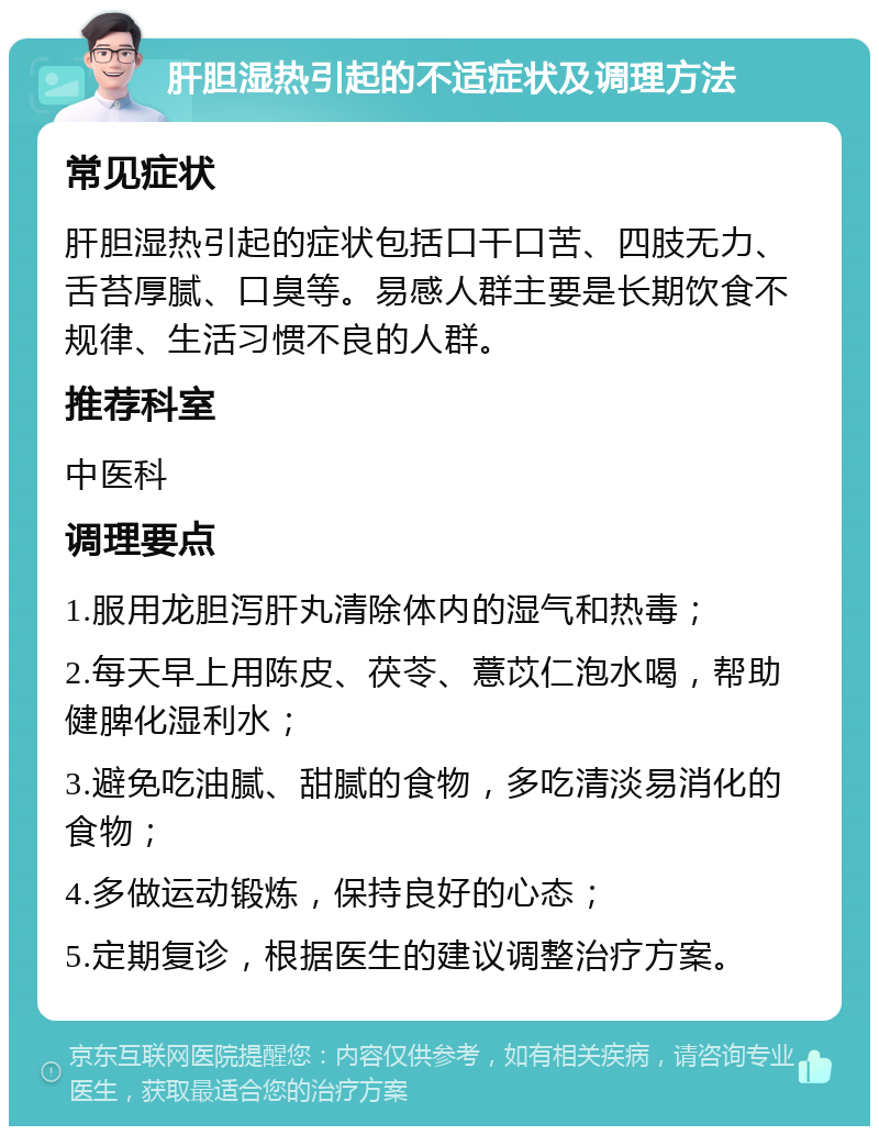 肝胆湿热引起的不适症状及调理方法 常见症状 肝胆湿热引起的症状包括口干口苦、四肢无力、舌苔厚腻、口臭等。易感人群主要是长期饮食不规律、生活习惯不良的人群。 推荐科室 中医科 调理要点 1.服用龙胆泻肝丸清除体内的湿气和热毒； 2.每天早上用陈皮、茯苓、薏苡仁泡水喝，帮助健脾化湿利水； 3.避免吃油腻、甜腻的食物，多吃清淡易消化的食物； 4.多做运动锻炼，保持良好的心态； 5.定期复诊，根据医生的建议调整治疗方案。