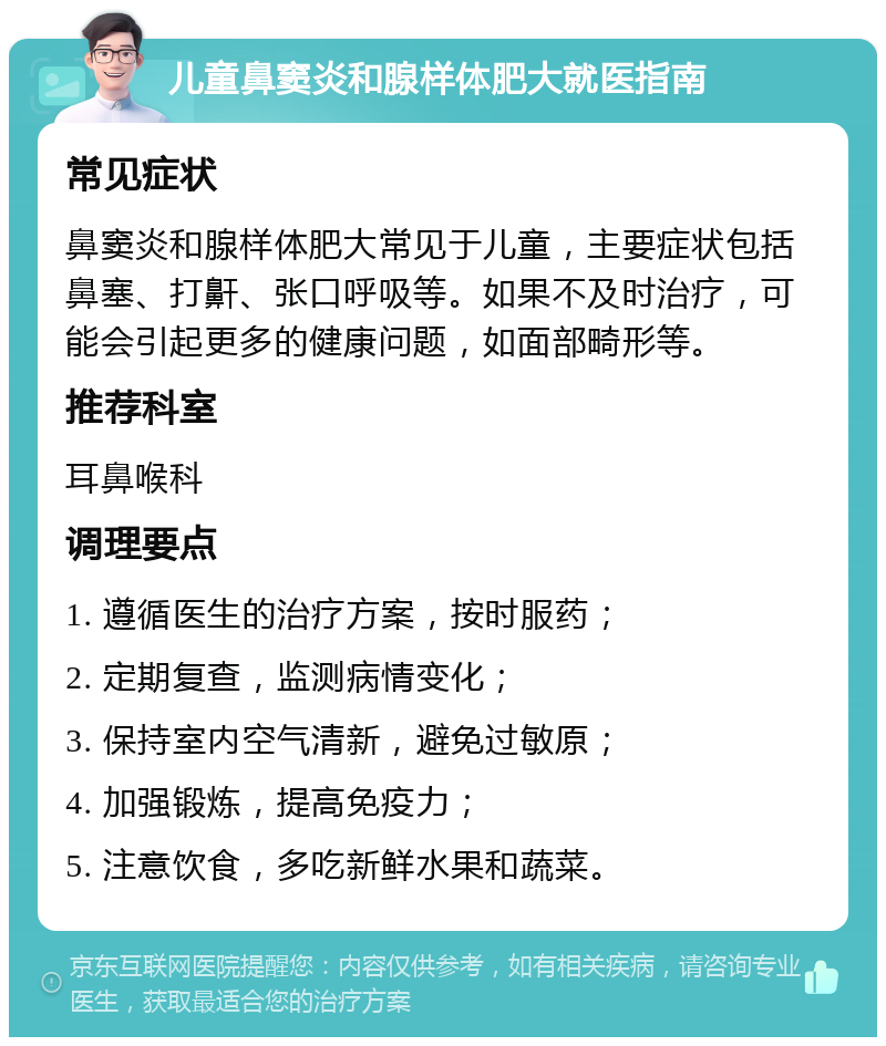 儿童鼻窦炎和腺样体肥大就医指南 常见症状 鼻窦炎和腺样体肥大常见于儿童，主要症状包括鼻塞、打鼾、张口呼吸等。如果不及时治疗，可能会引起更多的健康问题，如面部畸形等。 推荐科室 耳鼻喉科 调理要点 1. 遵循医生的治疗方案，按时服药； 2. 定期复查，监测病情变化； 3. 保持室内空气清新，避免过敏原； 4. 加强锻炼，提高免疫力； 5. 注意饮食，多吃新鲜水果和蔬菜。