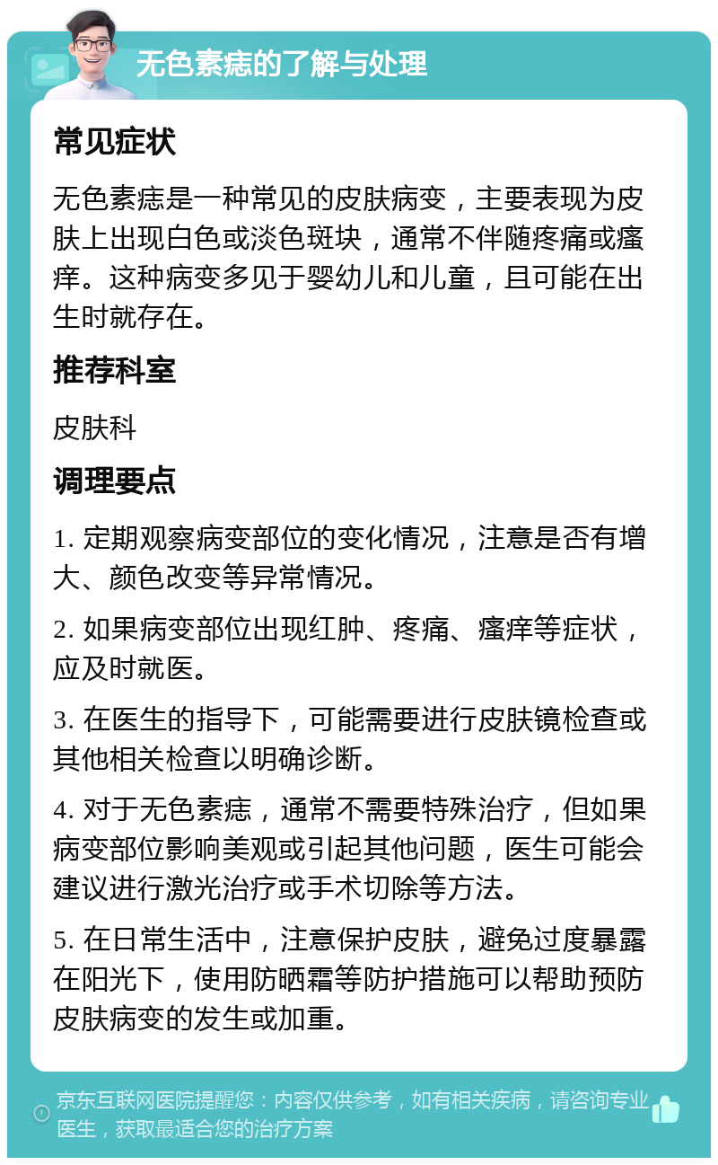 无色素痣的了解与处理 常见症状 无色素痣是一种常见的皮肤病变，主要表现为皮肤上出现白色或淡色斑块，通常不伴随疼痛或瘙痒。这种病变多见于婴幼儿和儿童，且可能在出生时就存在。 推荐科室 皮肤科 调理要点 1. 定期观察病变部位的变化情况，注意是否有增大、颜色改变等异常情况。 2. 如果病变部位出现红肿、疼痛、瘙痒等症状，应及时就医。 3. 在医生的指导下，可能需要进行皮肤镜检查或其他相关检查以明确诊断。 4. 对于无色素痣，通常不需要特殊治疗，但如果病变部位影响美观或引起其他问题，医生可能会建议进行激光治疗或手术切除等方法。 5. 在日常生活中，注意保护皮肤，避免过度暴露在阳光下，使用防晒霜等防护措施可以帮助预防皮肤病变的发生或加重。