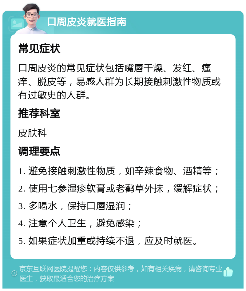 口周皮炎就医指南 常见症状 口周皮炎的常见症状包括嘴唇干燥、发红、瘙痒、脱皮等，易感人群为长期接触刺激性物质或有过敏史的人群。 推荐科室 皮肤科 调理要点 1. 避免接触刺激性物质，如辛辣食物、酒精等； 2. 使用七参湿疹软膏或老鹳草外抹，缓解症状； 3. 多喝水，保持口唇湿润； 4. 注意个人卫生，避免感染； 5. 如果症状加重或持续不退，应及时就医。