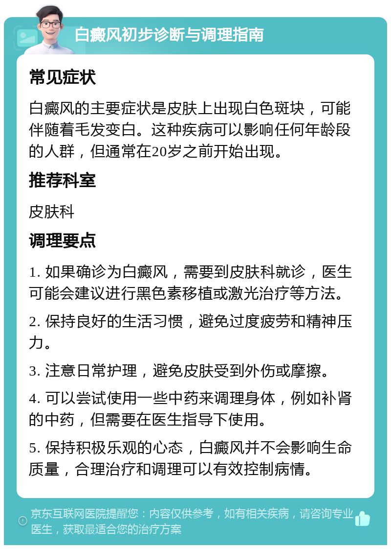 白癜风初步诊断与调理指南 常见症状 白癜风的主要症状是皮肤上出现白色斑块，可能伴随着毛发变白。这种疾病可以影响任何年龄段的人群，但通常在20岁之前开始出现。 推荐科室 皮肤科 调理要点 1. 如果确诊为白癜风，需要到皮肤科就诊，医生可能会建议进行黑色素移植或激光治疗等方法。 2. 保持良好的生活习惯，避免过度疲劳和精神压力。 3. 注意日常护理，避免皮肤受到外伤或摩擦。 4. 可以尝试使用一些中药来调理身体，例如补肾的中药，但需要在医生指导下使用。 5. 保持积极乐观的心态，白癜风并不会影响生命质量，合理治疗和调理可以有效控制病情。