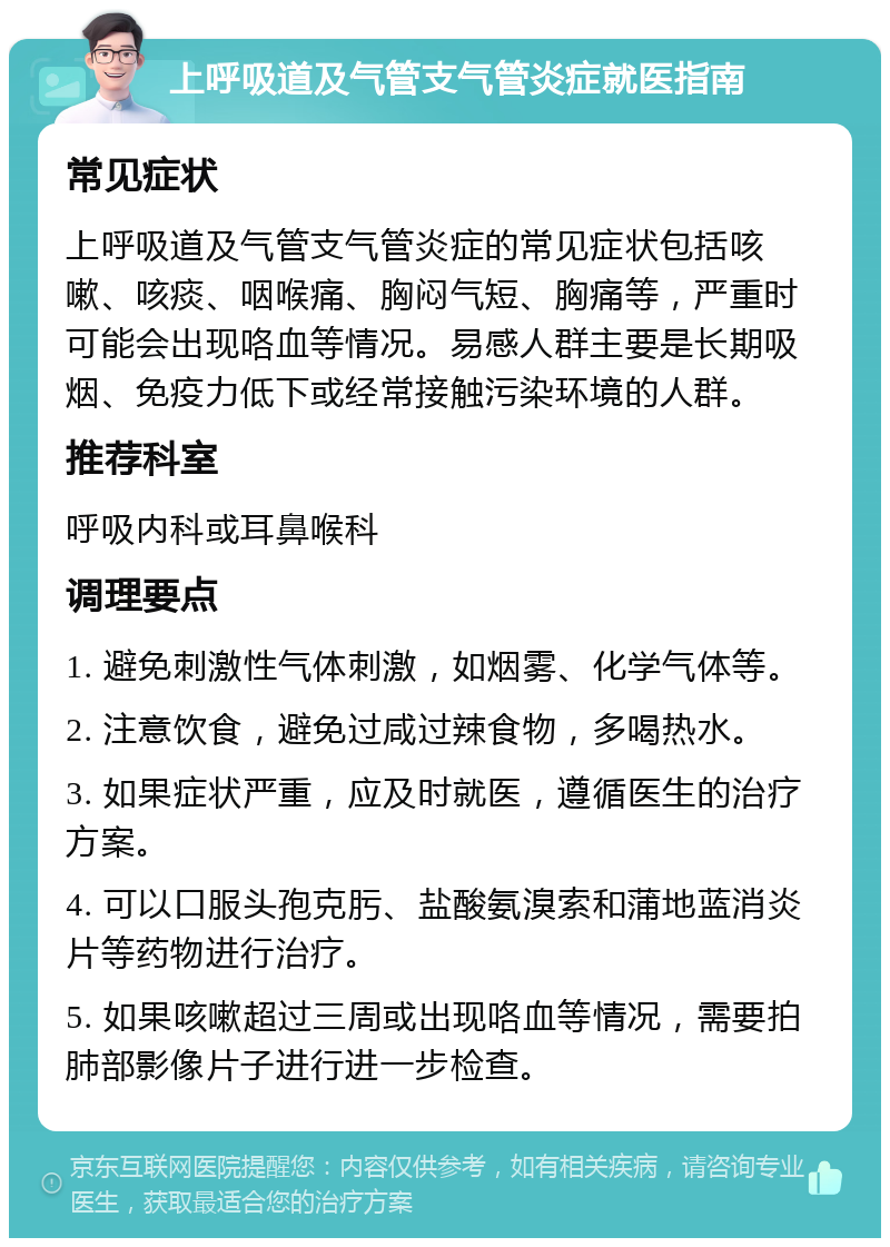 上呼吸道及气管支气管炎症就医指南 常见症状 上呼吸道及气管支气管炎症的常见症状包括咳嗽、咳痰、咽喉痛、胸闷气短、胸痛等，严重时可能会出现咯血等情况。易感人群主要是长期吸烟、免疫力低下或经常接触污染环境的人群。 推荐科室 呼吸内科或耳鼻喉科 调理要点 1. 避免刺激性气体刺激，如烟雾、化学气体等。 2. 注意饮食，避免过咸过辣食物，多喝热水。 3. 如果症状严重，应及时就医，遵循医生的治疗方案。 4. 可以口服头孢克肟、盐酸氨溴索和蒲地蓝消炎片等药物进行治疗。 5. 如果咳嗽超过三周或出现咯血等情况，需要拍肺部影像片子进行进一步检查。