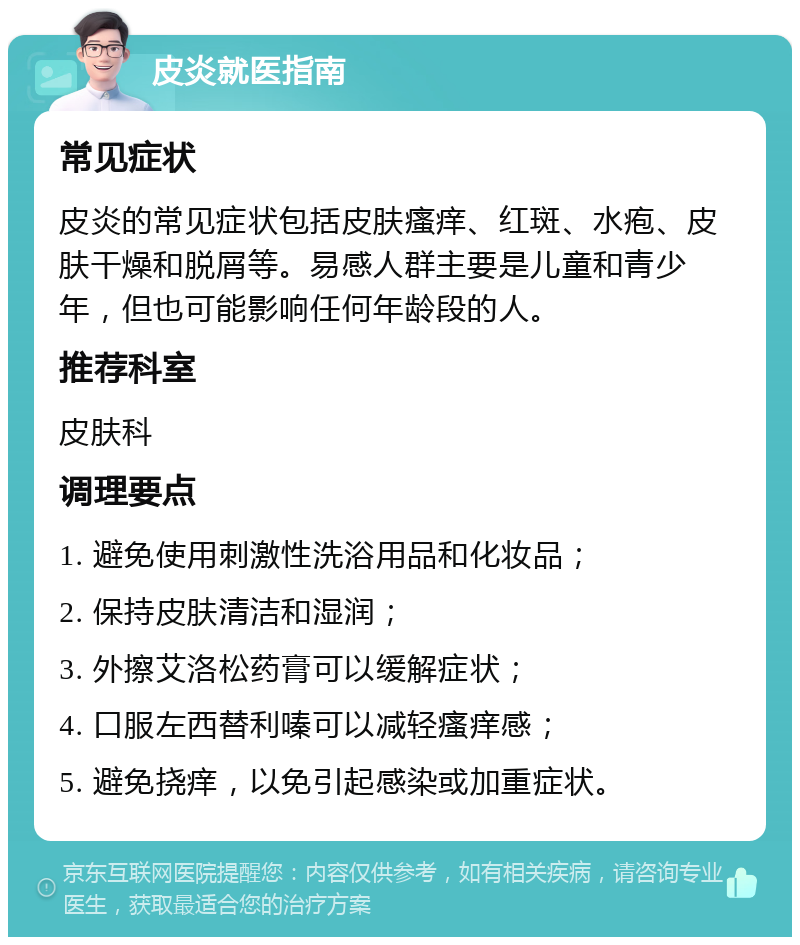 皮炎就医指南 常见症状 皮炎的常见症状包括皮肤瘙痒、红斑、水疱、皮肤干燥和脱屑等。易感人群主要是儿童和青少年，但也可能影响任何年龄段的人。 推荐科室 皮肤科 调理要点 1. 避免使用刺激性洗浴用品和化妆品； 2. 保持皮肤清洁和湿润； 3. 外擦艾洛松药膏可以缓解症状； 4. 口服左西替利嗪可以减轻瘙痒感； 5. 避免挠痒，以免引起感染或加重症状。