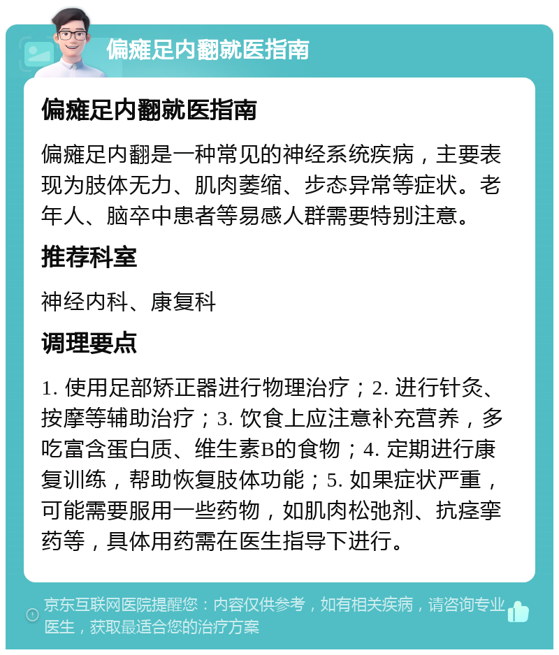 偏瘫足内翻就医指南 偏瘫足内翻就医指南 偏瘫足内翻是一种常见的神经系统疾病，主要表现为肢体无力、肌肉萎缩、步态异常等症状。老年人、脑卒中患者等易感人群需要特别注意。 推荐科室 神经内科、康复科 调理要点 1. 使用足部矫正器进行物理治疗；2. 进行针灸、按摩等辅助治疗；3. 饮食上应注意补充营养，多吃富含蛋白质、维生素B的食物；4. 定期进行康复训练，帮助恢复肢体功能；5. 如果症状严重，可能需要服用一些药物，如肌肉松弛剂、抗痉挛药等，具体用药需在医生指导下进行。