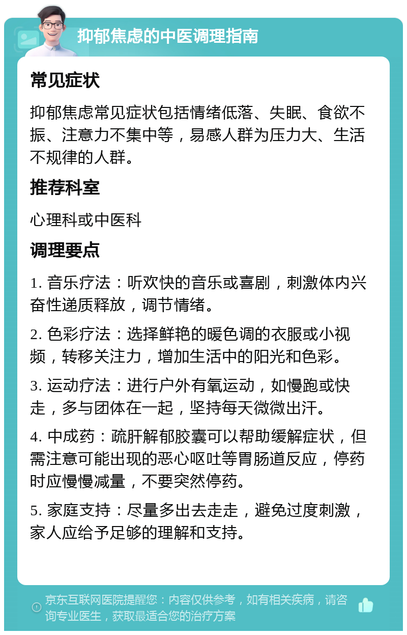 抑郁焦虑的中医调理指南 常见症状 抑郁焦虑常见症状包括情绪低落、失眠、食欲不振、注意力不集中等，易感人群为压力大、生活不规律的人群。 推荐科室 心理科或中医科 调理要点 1. 音乐疗法：听欢快的音乐或喜剧，刺激体内兴奋性递质释放，调节情绪。 2. 色彩疗法：选择鲜艳的暖色调的衣服或小视频，转移关注力，增加生活中的阳光和色彩。 3. 运动疗法：进行户外有氧运动，如慢跑或快走，多与团体在一起，坚持每天微微出汗。 4. 中成药：疏肝解郁胶囊可以帮助缓解症状，但需注意可能出现的恶心呕吐等胃肠道反应，停药时应慢慢减量，不要突然停药。 5. 家庭支持：尽量多出去走走，避免过度刺激，家人应给予足够的理解和支持。