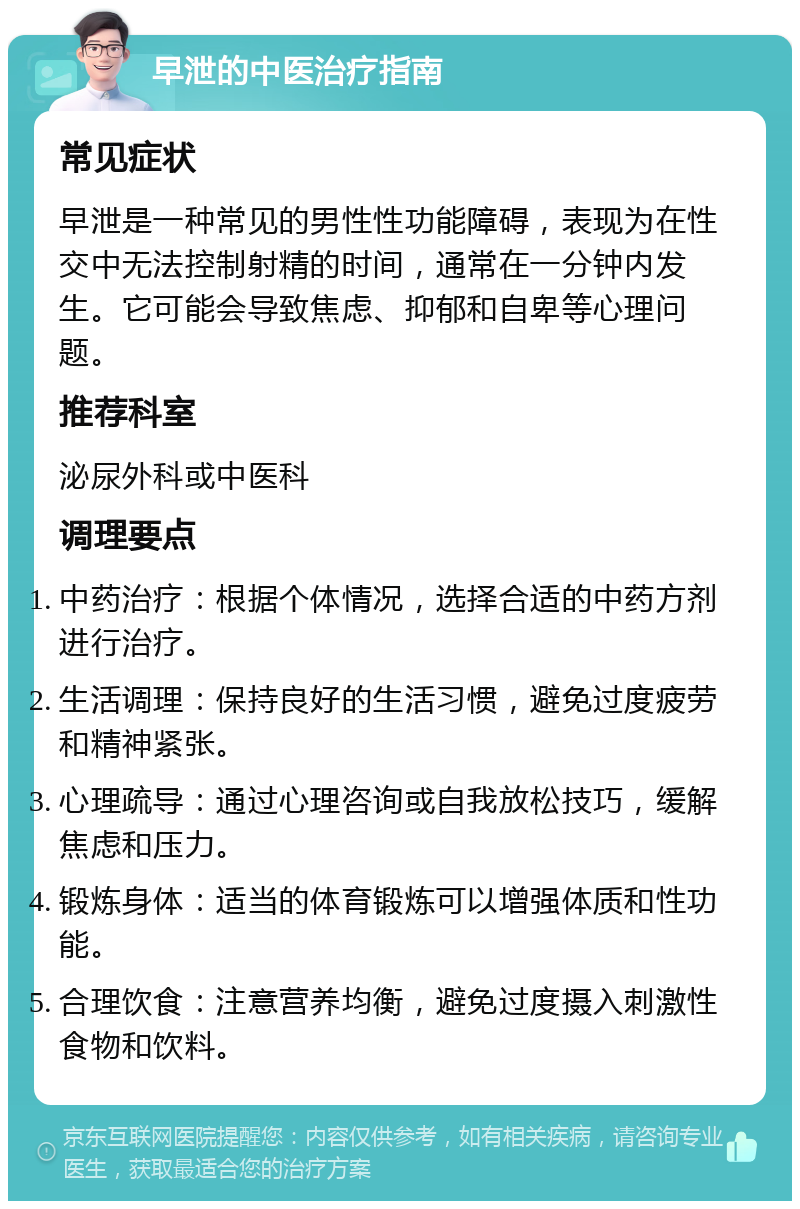 早泄的中医治疗指南 常见症状 早泄是一种常见的男性性功能障碍，表现为在性交中无法控制射精的时间，通常在一分钟内发生。它可能会导致焦虑、抑郁和自卑等心理问题。 推荐科室 泌尿外科或中医科 调理要点 中药治疗：根据个体情况，选择合适的中药方剂进行治疗。 生活调理：保持良好的生活习惯，避免过度疲劳和精神紧张。 心理疏导：通过心理咨询或自我放松技巧，缓解焦虑和压力。 锻炼身体：适当的体育锻炼可以增强体质和性功能。 合理饮食：注意营养均衡，避免过度摄入刺激性食物和饮料。