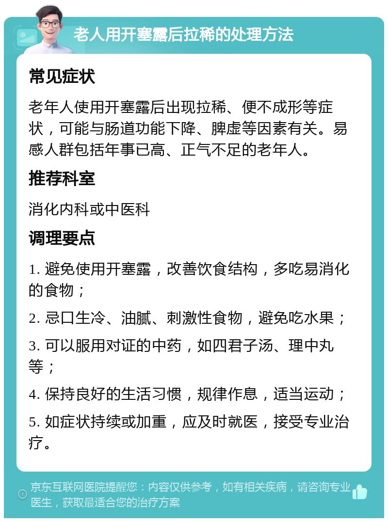 老人用开塞露后拉稀的处理方法 常见症状 老年人使用开塞露后出现拉稀、便不成形等症状，可能与肠道功能下降、脾虚等因素有关。易感人群包括年事已高、正气不足的老年人。 推荐科室 消化内科或中医科 调理要点 1. 避免使用开塞露，改善饮食结构，多吃易消化的食物； 2. 忌口生冷、油腻、刺激性食物，避免吃水果； 3. 可以服用对证的中药，如四君子汤、理中丸等； 4. 保持良好的生活习惯，规律作息，适当运动； 5. 如症状持续或加重，应及时就医，接受专业治疗。