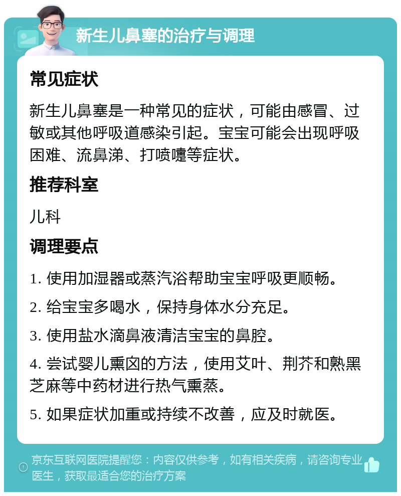 新生儿鼻塞的治疗与调理 常见症状 新生儿鼻塞是一种常见的症状，可能由感冒、过敏或其他呼吸道感染引起。宝宝可能会出现呼吸困难、流鼻涕、打喷嚏等症状。 推荐科室 儿科 调理要点 1. 使用加湿器或蒸汽浴帮助宝宝呼吸更顺畅。 2. 给宝宝多喝水，保持身体水分充足。 3. 使用盐水滴鼻液清洁宝宝的鼻腔。 4. 尝试婴儿熏囟的方法，使用艾叶、荆芥和熟黑芝麻等中药材进行热气熏蒸。 5. 如果症状加重或持续不改善，应及时就医。