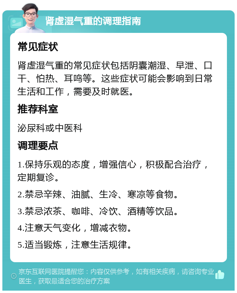 肾虚湿气重的调理指南 常见症状 肾虚湿气重的常见症状包括阴囊潮湿、早泄、口干、怕热、耳鸣等。这些症状可能会影响到日常生活和工作，需要及时就医。 推荐科室 泌尿科或中医科 调理要点 1.保持乐观的态度，增强信心，积极配合治疗，定期复诊。 2.禁忌辛辣、油腻、生冷、寒凉等食物。 3.禁忌浓茶、咖啡、冷饮、酒精等饮品。 4.注意天气变化，增减衣物。 5.适当锻炼，注意生活规律。