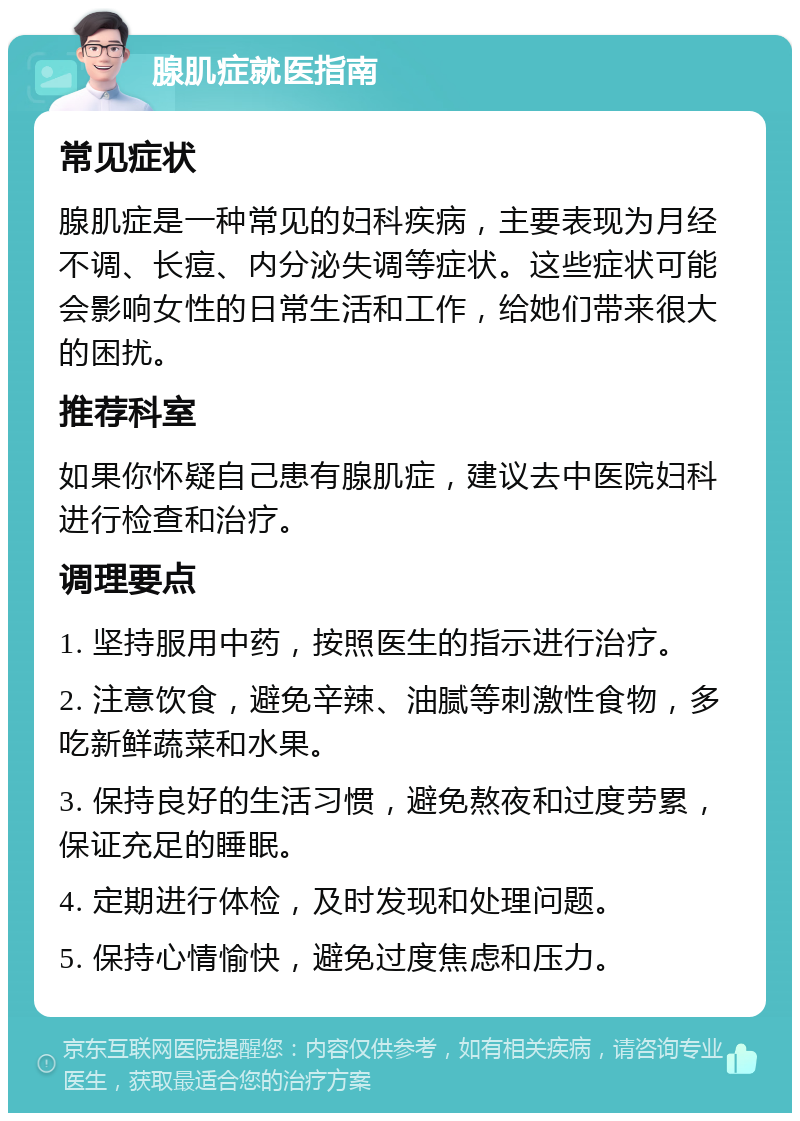 腺肌症就医指南 常见症状 腺肌症是一种常见的妇科疾病，主要表现为月经不调、长痘、内分泌失调等症状。这些症状可能会影响女性的日常生活和工作，给她们带来很大的困扰。 推荐科室 如果你怀疑自己患有腺肌症，建议去中医院妇科进行检查和治疗。 调理要点 1. 坚持服用中药，按照医生的指示进行治疗。 2. 注意饮食，避免辛辣、油腻等刺激性食物，多吃新鲜蔬菜和水果。 3. 保持良好的生活习惯，避免熬夜和过度劳累，保证充足的睡眠。 4. 定期进行体检，及时发现和处理问题。 5. 保持心情愉快，避免过度焦虑和压力。