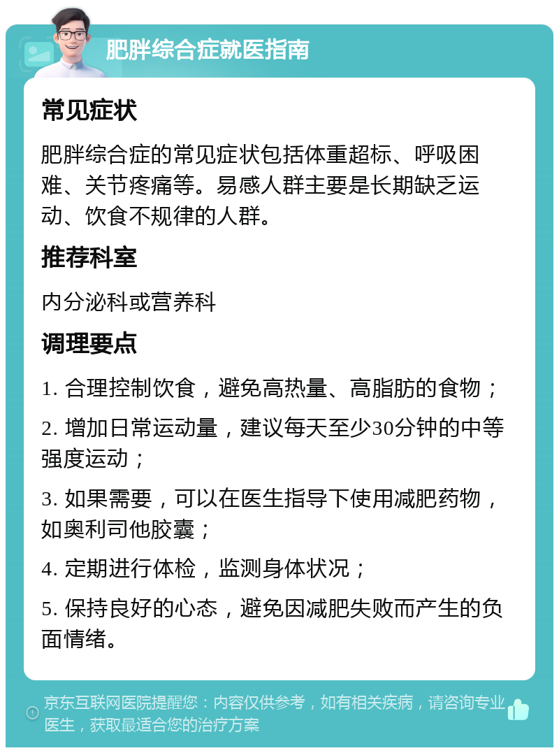 肥胖综合症就医指南 常见症状 肥胖综合症的常见症状包括体重超标、呼吸困难、关节疼痛等。易感人群主要是长期缺乏运动、饮食不规律的人群。 推荐科室 内分泌科或营养科 调理要点 1. 合理控制饮食，避免高热量、高脂肪的食物； 2. 增加日常运动量，建议每天至少30分钟的中等强度运动； 3. 如果需要，可以在医生指导下使用减肥药物，如奥利司他胶囊； 4. 定期进行体检，监测身体状况； 5. 保持良好的心态，避免因减肥失败而产生的负面情绪。