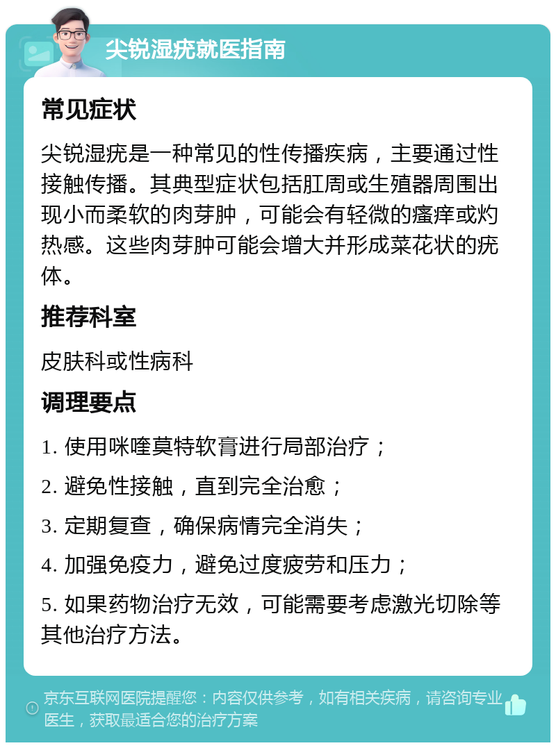 尖锐湿疣就医指南 常见症状 尖锐湿疣是一种常见的性传播疾病，主要通过性接触传播。其典型症状包括肛周或生殖器周围出现小而柔软的肉芽肿，可能会有轻微的瘙痒或灼热感。这些肉芽肿可能会增大并形成菜花状的疣体。 推荐科室 皮肤科或性病科 调理要点 1. 使用咪喹莫特软膏进行局部治疗； 2. 避免性接触，直到完全治愈； 3. 定期复查，确保病情完全消失； 4. 加强免疫力，避免过度疲劳和压力； 5. 如果药物治疗无效，可能需要考虑激光切除等其他治疗方法。