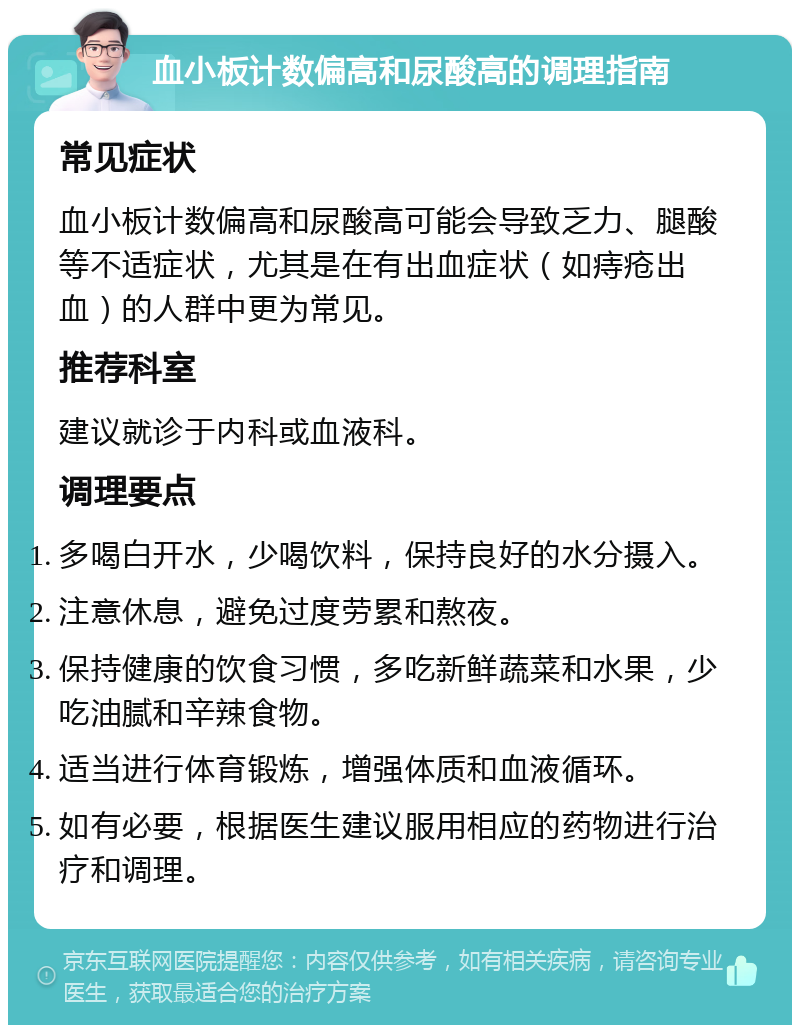 血小板计数偏高和尿酸高的调理指南 常见症状 血小板计数偏高和尿酸高可能会导致乏力、腿酸等不适症状，尤其是在有出血症状（如痔疮出血）的人群中更为常见。 推荐科室 建议就诊于内科或血液科。 调理要点 多喝白开水，少喝饮料，保持良好的水分摄入。 注意休息，避免过度劳累和熬夜。 保持健康的饮食习惯，多吃新鲜蔬菜和水果，少吃油腻和辛辣食物。 适当进行体育锻炼，增强体质和血液循环。 如有必要，根据医生建议服用相应的药物进行治疗和调理。