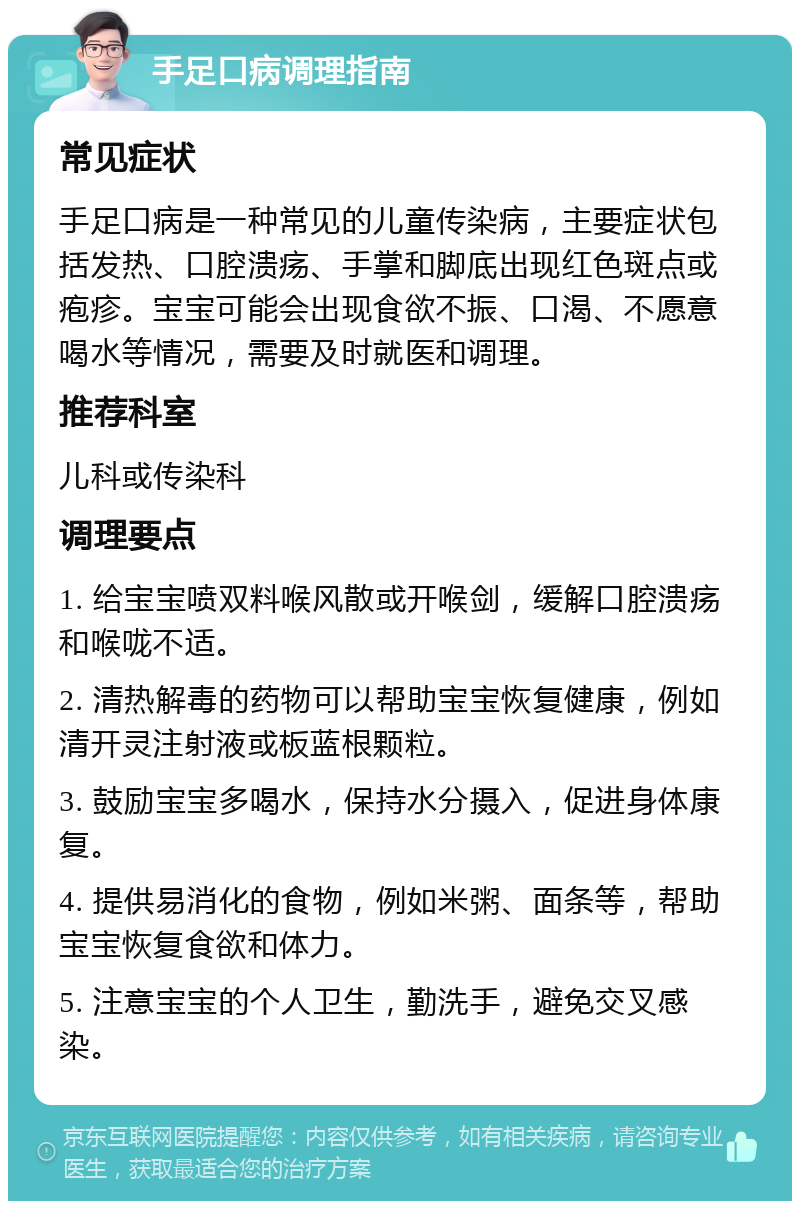 手足口病调理指南 常见症状 手足口病是一种常见的儿童传染病，主要症状包括发热、口腔溃疡、手掌和脚底出现红色斑点或疱疹。宝宝可能会出现食欲不振、口渴、不愿意喝水等情况，需要及时就医和调理。 推荐科室 儿科或传染科 调理要点 1. 给宝宝喷双料喉风散或开喉剑，缓解口腔溃疡和喉咙不适。 2. 清热解毒的药物可以帮助宝宝恢复健康，例如清开灵注射液或板蓝根颗粒。 3. 鼓励宝宝多喝水，保持水分摄入，促进身体康复。 4. 提供易消化的食物，例如米粥、面条等，帮助宝宝恢复食欲和体力。 5. 注意宝宝的个人卫生，勤洗手，避免交叉感染。