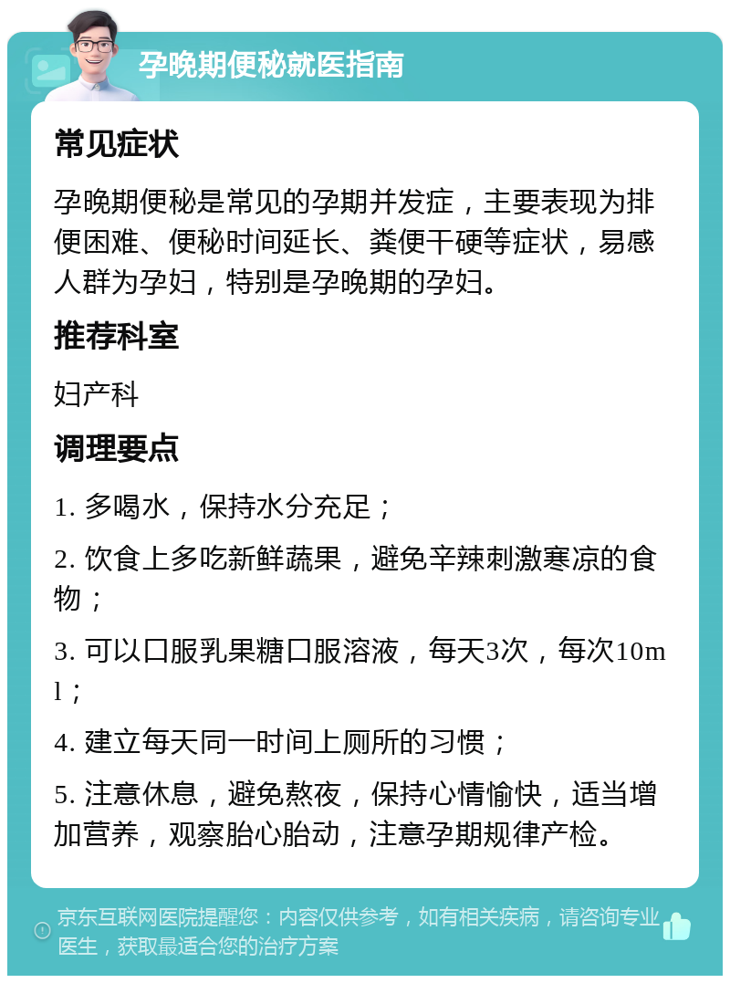 孕晚期便秘就医指南 常见症状 孕晚期便秘是常见的孕期并发症，主要表现为排便困难、便秘时间延长、粪便干硬等症状，易感人群为孕妇，特别是孕晚期的孕妇。 推荐科室 妇产科 调理要点 1. 多喝水，保持水分充足； 2. 饮食上多吃新鲜蔬果，避免辛辣刺激寒凉的食物； 3. 可以口服乳果糖口服溶液，每天3次，每次10ml； 4. 建立每天同一时间上厕所的习惯； 5. 注意休息，避免熬夜，保持心情愉快，适当增加营养，观察胎心胎动，注意孕期规律产检。