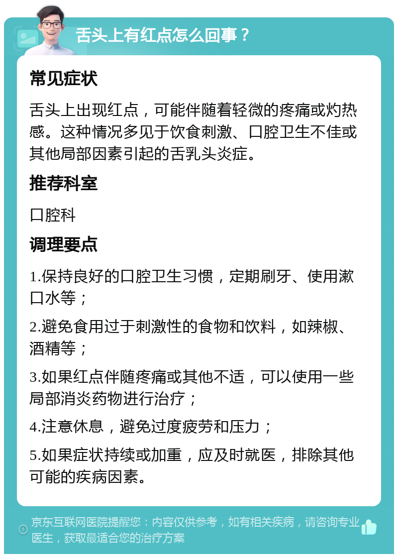 舌头上有红点怎么回事？ 常见症状 舌头上出现红点，可能伴随着轻微的疼痛或灼热感。这种情况多见于饮食刺激、口腔卫生不佳或其他局部因素引起的舌乳头炎症。 推荐科室 口腔科 调理要点 1.保持良好的口腔卫生习惯，定期刷牙、使用漱口水等； 2.避免食用过于刺激性的食物和饮料，如辣椒、酒精等； 3.如果红点伴随疼痛或其他不适，可以使用一些局部消炎药物进行治疗； 4.注意休息，避免过度疲劳和压力； 5.如果症状持续或加重，应及时就医，排除其他可能的疾病因素。