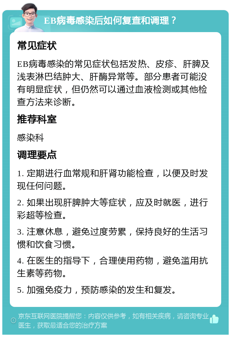 EB病毒感染后如何复查和调理？ 常见症状 EB病毒感染的常见症状包括发热、皮疹、肝脾及浅表淋巴结肿大、肝酶异常等。部分患者可能没有明显症状，但仍然可以通过血液检测或其他检查方法来诊断。 推荐科室 感染科 调理要点 1. 定期进行血常规和肝肾功能检查，以便及时发现任何问题。 2. 如果出现肝脾肿大等症状，应及时就医，进行彩超等检查。 3. 注意休息，避免过度劳累，保持良好的生活习惯和饮食习惯。 4. 在医生的指导下，合理使用药物，避免滥用抗生素等药物。 5. 加强免疫力，预防感染的发生和复发。