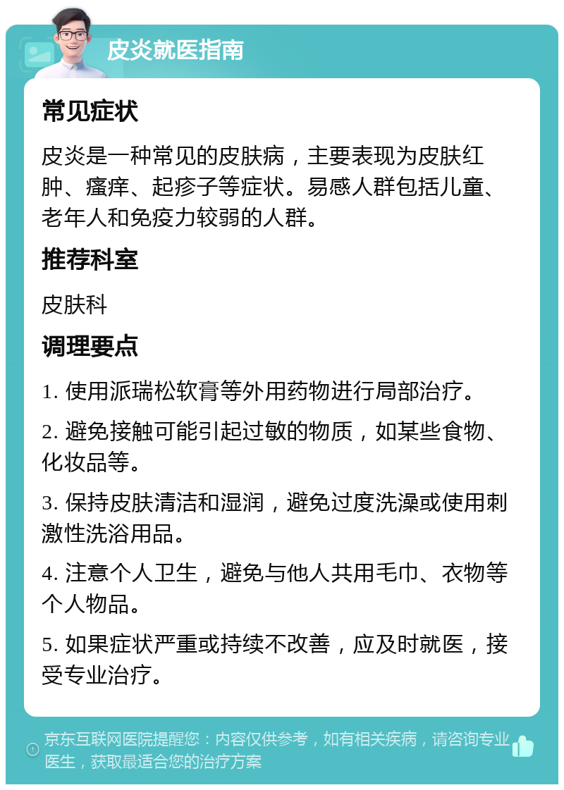 皮炎就医指南 常见症状 皮炎是一种常见的皮肤病，主要表现为皮肤红肿、瘙痒、起疹子等症状。易感人群包括儿童、老年人和免疫力较弱的人群。 推荐科室 皮肤科 调理要点 1. 使用派瑞松软膏等外用药物进行局部治疗。 2. 避免接触可能引起过敏的物质，如某些食物、化妆品等。 3. 保持皮肤清洁和湿润，避免过度洗澡或使用刺激性洗浴用品。 4. 注意个人卫生，避免与他人共用毛巾、衣物等个人物品。 5. 如果症状严重或持续不改善，应及时就医，接受专业治疗。