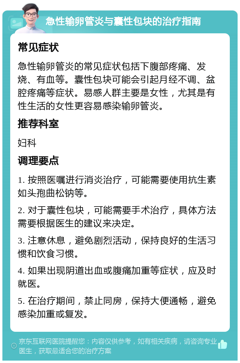 急性输卵管炎与囊性包块的治疗指南 常见症状 急性输卵管炎的常见症状包括下腹部疼痛、发烧、有血等。囊性包块可能会引起月经不调、盆腔疼痛等症状。易感人群主要是女性，尤其是有性生活的女性更容易感染输卵管炎。 推荐科室 妇科 调理要点 1. 按照医嘱进行消炎治疗，可能需要使用抗生素如头孢曲松钠等。 2. 对于囊性包块，可能需要手术治疗，具体方法需要根据医生的建议来决定。 3. 注意休息，避免剧烈活动，保持良好的生活习惯和饮食习惯。 4. 如果出现阴道出血或腹痛加重等症状，应及时就医。 5. 在治疗期间，禁止同房，保持大便通畅，避免感染加重或复发。