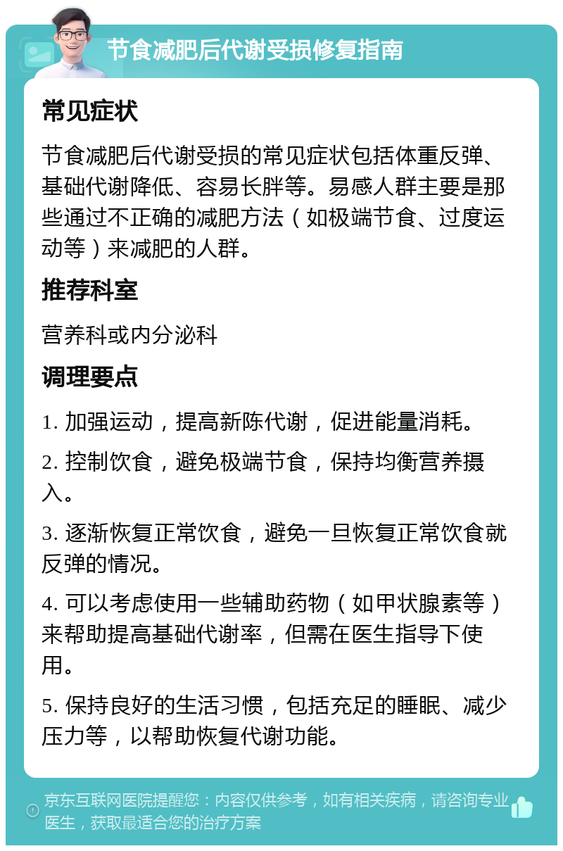 节食减肥后代谢受损修复指南 常见症状 节食减肥后代谢受损的常见症状包括体重反弹、基础代谢降低、容易长胖等。易感人群主要是那些通过不正确的减肥方法（如极端节食、过度运动等）来减肥的人群。 推荐科室 营养科或内分泌科 调理要点 1. 加强运动，提高新陈代谢，促进能量消耗。 2. 控制饮食，避免极端节食，保持均衡营养摄入。 3. 逐渐恢复正常饮食，避免一旦恢复正常饮食就反弹的情况。 4. 可以考虑使用一些辅助药物（如甲状腺素等）来帮助提高基础代谢率，但需在医生指导下使用。 5. 保持良好的生活习惯，包括充足的睡眠、减少压力等，以帮助恢复代谢功能。