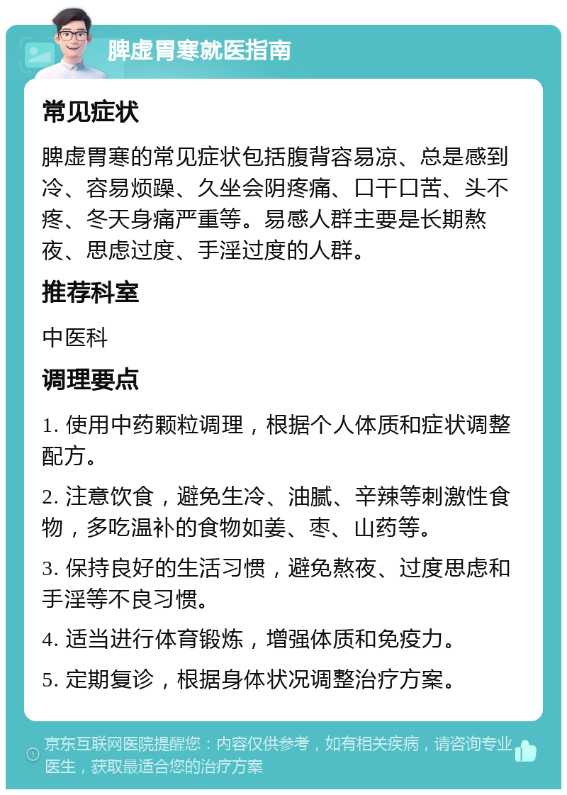 脾虚胃寒就医指南 常见症状 脾虚胃寒的常见症状包括腹背容易凉、总是感到冷、容易烦躁、久坐会阴疼痛、口干口苦、头不疼、冬天身痛严重等。易感人群主要是长期熬夜、思虑过度、手淫过度的人群。 推荐科室 中医科 调理要点 1. 使用中药颗粒调理，根据个人体质和症状调整配方。 2. 注意饮食，避免生冷、油腻、辛辣等刺激性食物，多吃温补的食物如姜、枣、山药等。 3. 保持良好的生活习惯，避免熬夜、过度思虑和手淫等不良习惯。 4. 适当进行体育锻炼，增强体质和免疫力。 5. 定期复诊，根据身体状况调整治疗方案。