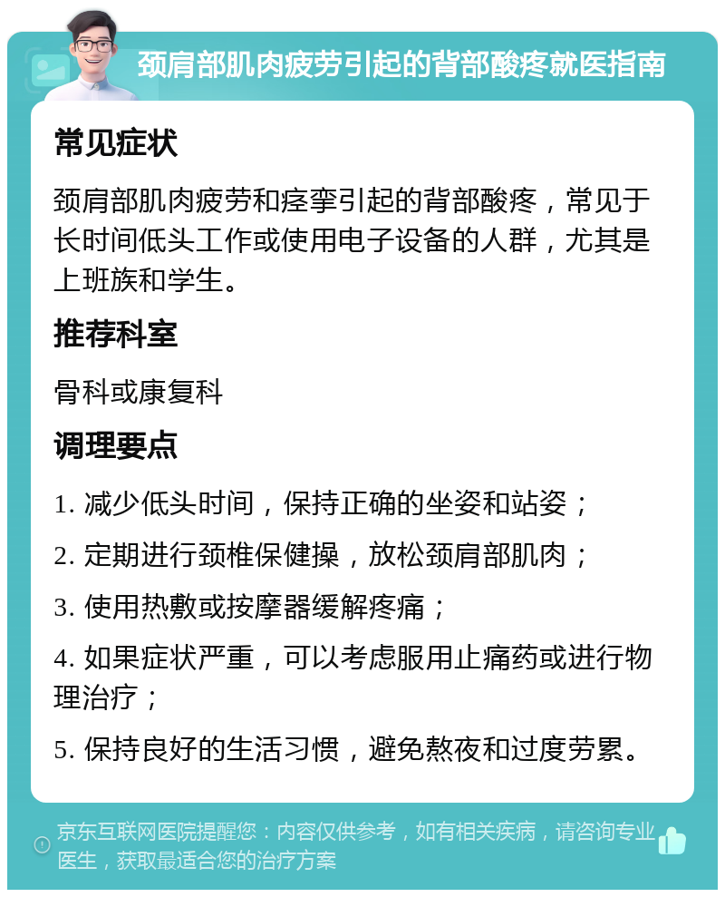 颈肩部肌肉疲劳引起的背部酸疼就医指南 常见症状 颈肩部肌肉疲劳和痉挛引起的背部酸疼，常见于长时间低头工作或使用电子设备的人群，尤其是上班族和学生。 推荐科室 骨科或康复科 调理要点 1. 减少低头时间，保持正确的坐姿和站姿； 2. 定期进行颈椎保健操，放松颈肩部肌肉； 3. 使用热敷或按摩器缓解疼痛； 4. 如果症状严重，可以考虑服用止痛药或进行物理治疗； 5. 保持良好的生活习惯，避免熬夜和过度劳累。