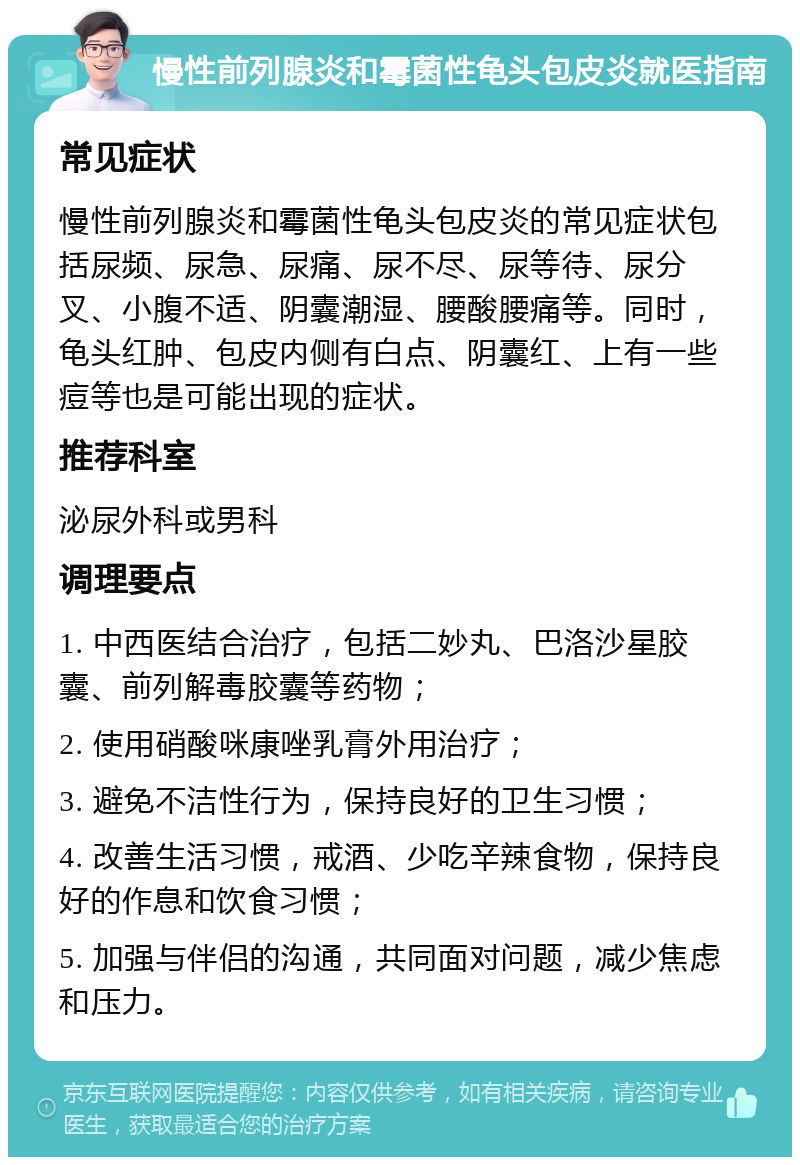 慢性前列腺炎和霉菌性龟头包皮炎就医指南 常见症状 慢性前列腺炎和霉菌性龟头包皮炎的常见症状包括尿频、尿急、尿痛、尿不尽、尿等待、尿分叉、小腹不适、阴囊潮湿、腰酸腰痛等。同时，龟头红肿、包皮内侧有白点、阴囊红、上有一些痘等也是可能出现的症状。 推荐科室 泌尿外科或男科 调理要点 1. 中西医结合治疗，包括二妙丸、巴洛沙星胶囊、前列解毒胶囊等药物； 2. 使用硝酸咪康唑乳膏外用治疗； 3. 避免不洁性行为，保持良好的卫生习惯； 4. 改善生活习惯，戒酒、少吃辛辣食物，保持良好的作息和饮食习惯； 5. 加强与伴侣的沟通，共同面对问题，减少焦虑和压力。