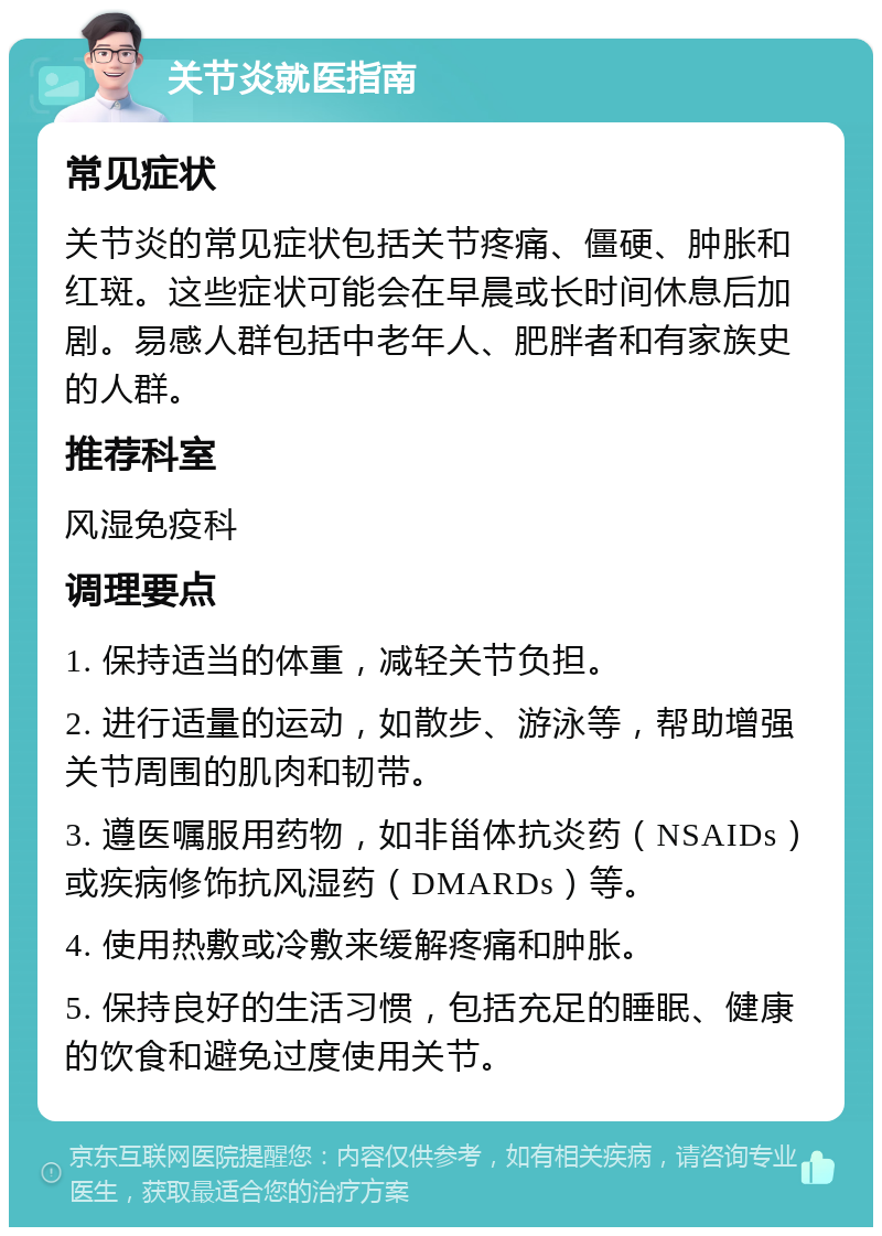 关节炎就医指南 常见症状 关节炎的常见症状包括关节疼痛、僵硬、肿胀和红斑。这些症状可能会在早晨或长时间休息后加剧。易感人群包括中老年人、肥胖者和有家族史的人群。 推荐科室 风湿免疫科 调理要点 1. 保持适当的体重，减轻关节负担。 2. 进行适量的运动，如散步、游泳等，帮助增强关节周围的肌肉和韧带。 3. 遵医嘱服用药物，如非甾体抗炎药（NSAIDs）或疾病修饰抗风湿药（DMARDs）等。 4. 使用热敷或冷敷来缓解疼痛和肿胀。 5. 保持良好的生活习惯，包括充足的睡眠、健康的饮食和避免过度使用关节。