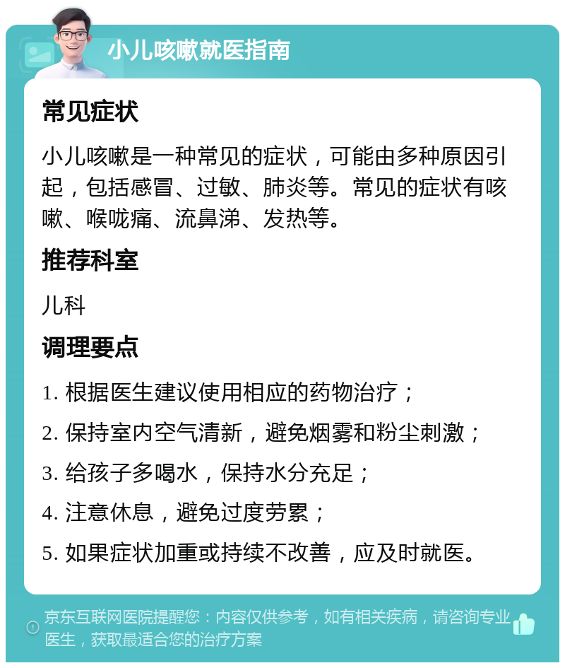 小儿咳嗽就医指南 常见症状 小儿咳嗽是一种常见的症状，可能由多种原因引起，包括感冒、过敏、肺炎等。常见的症状有咳嗽、喉咙痛、流鼻涕、发热等。 推荐科室 儿科 调理要点 1. 根据医生建议使用相应的药物治疗； 2. 保持室内空气清新，避免烟雾和粉尘刺激； 3. 给孩子多喝水，保持水分充足； 4. 注意休息，避免过度劳累； 5. 如果症状加重或持续不改善，应及时就医。