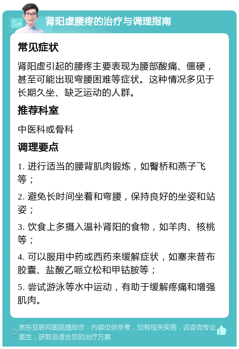 肾阳虚腰疼的治疗与调理指南 常见症状 肾阳虚引起的腰疼主要表现为腰部酸痛、僵硬，甚至可能出现弯腰困难等症状。这种情况多见于长期久坐、缺乏运动的人群。 推荐科室 中医科或骨科 调理要点 1. 进行适当的腰背肌肉锻炼，如臀桥和燕子飞等； 2. 避免长时间坐着和弯腰，保持良好的坐姿和站姿； 3. 饮食上多摄入温补肾阳的食物，如羊肉、核桃等； 4. 可以服用中药或西药来缓解症状，如塞来昔布胶囊、盐酸乙哌立松和甲钴胺等； 5. 尝试游泳等水中运动，有助于缓解疼痛和增强肌肉。