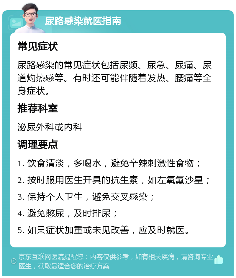 尿路感染就医指南 常见症状 尿路感染的常见症状包括尿频、尿急、尿痛、尿道灼热感等。有时还可能伴随着发热、腰痛等全身症状。 推荐科室 泌尿外科或内科 调理要点 1. 饮食清淡，多喝水，避免辛辣刺激性食物； 2. 按时服用医生开具的抗生素，如左氧氟沙星； 3. 保持个人卫生，避免交叉感染； 4. 避免憋尿，及时排尿； 5. 如果症状加重或未见改善，应及时就医。