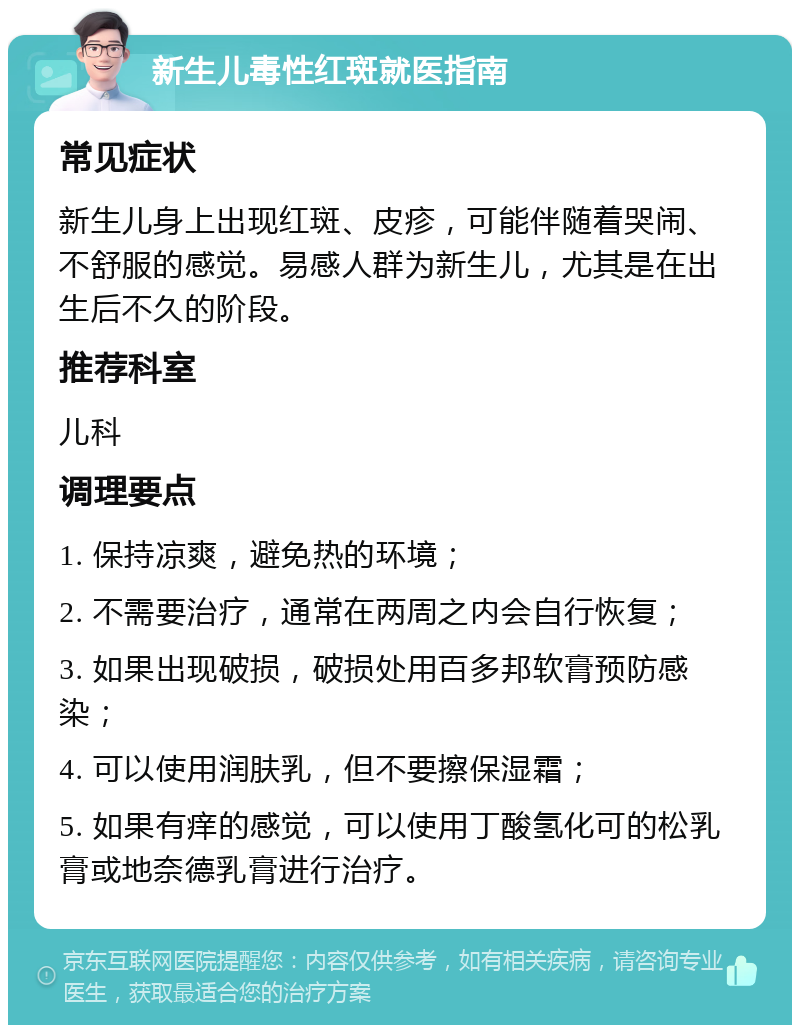 新生儿毒性红斑就医指南 常见症状 新生儿身上出现红斑、皮疹，可能伴随着哭闹、不舒服的感觉。易感人群为新生儿，尤其是在出生后不久的阶段。 推荐科室 儿科 调理要点 1. 保持凉爽，避免热的环境； 2. 不需要治疗，通常在两周之内会自行恢复； 3. 如果出现破损，破损处用百多邦软膏预防感染； 4. 可以使用润肤乳，但不要擦保湿霜； 5. 如果有痒的感觉，可以使用丁酸氢化可的松乳膏或地奈德乳膏进行治疗。