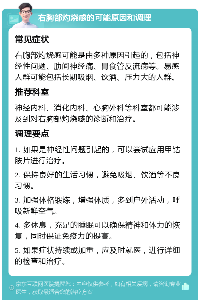 右胸部灼烧感的可能原因和调理 常见症状 右胸部灼烧感可能是由多种原因引起的，包括神经性问题、肋间神经痛、胃食管反流病等。易感人群可能包括长期吸烟、饮酒、压力大的人群。 推荐科室 神经内科、消化内科、心胸外科等科室都可能涉及到对右胸部灼烧感的诊断和治疗。 调理要点 1. 如果是神经性问题引起的，可以尝试应用甲钴胺片进行治疗。 2. 保持良好的生活习惯，避免吸烟、饮酒等不良习惯。 3. 加强体格锻炼，增强体质，多到户外活动，呼吸新鲜空气。 4. 多休息，充足的睡眠可以确保精神和体力的恢复，同时保证免疫力的提高。 5. 如果症状持续或加重，应及时就医，进行详细的检查和治疗。