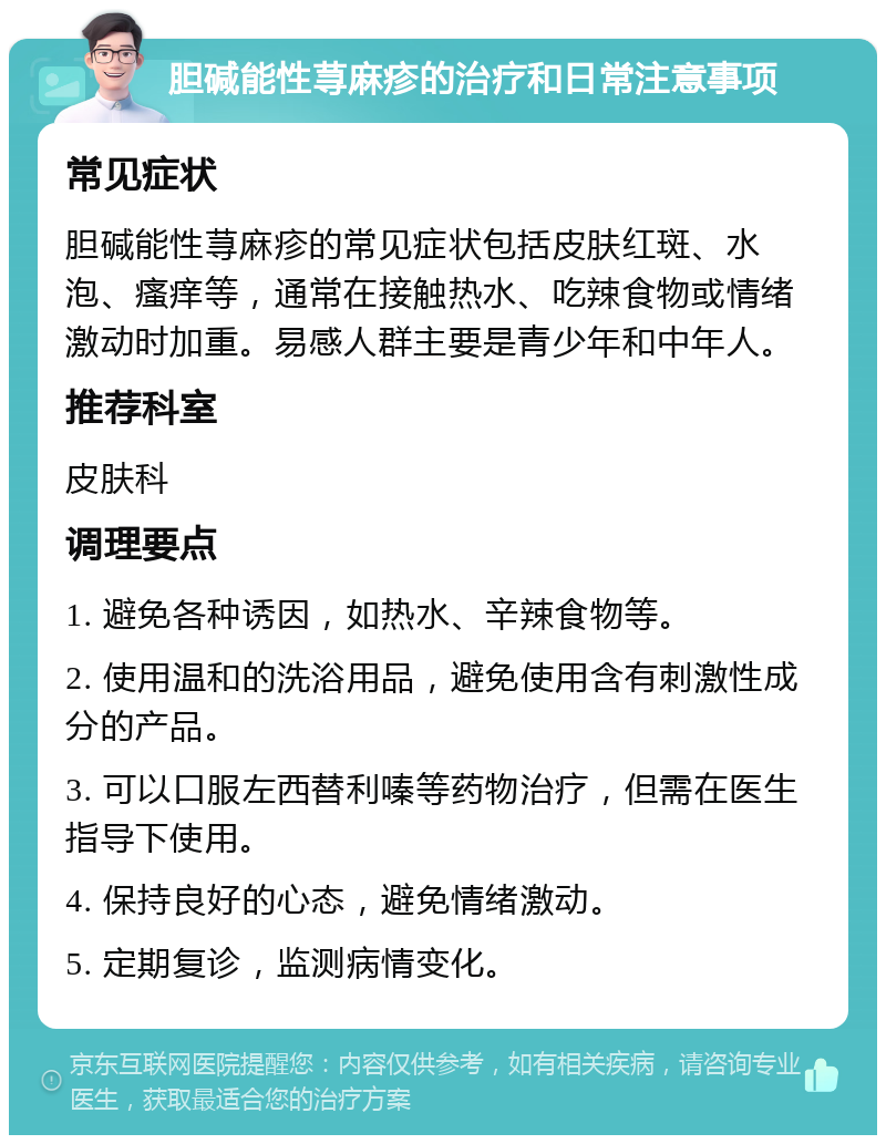 胆碱能性荨麻疹的治疗和日常注意事项 常见症状 胆碱能性荨麻疹的常见症状包括皮肤红斑、水泡、瘙痒等，通常在接触热水、吃辣食物或情绪激动时加重。易感人群主要是青少年和中年人。 推荐科室 皮肤科 调理要点 1. 避免各种诱因，如热水、辛辣食物等。 2. 使用温和的洗浴用品，避免使用含有刺激性成分的产品。 3. 可以口服左西替利嗪等药物治疗，但需在医生指导下使用。 4. 保持良好的心态，避免情绪激动。 5. 定期复诊，监测病情变化。