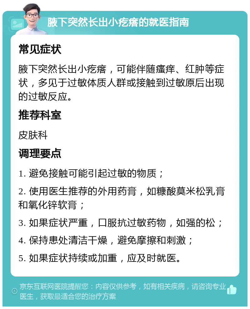 腋下突然长出小疙瘩的就医指南 常见症状 腋下突然长出小疙瘩，可能伴随瘙痒、红肿等症状，多见于过敏体质人群或接触到过敏原后出现的过敏反应。 推荐科室 皮肤科 调理要点 1. 避免接触可能引起过敏的物质； 2. 使用医生推荐的外用药膏，如糠酸莫米松乳膏和氧化锌软膏； 3. 如果症状严重，口服抗过敏药物，如强的松； 4. 保持患处清洁干燥，避免摩擦和刺激； 5. 如果症状持续或加重，应及时就医。