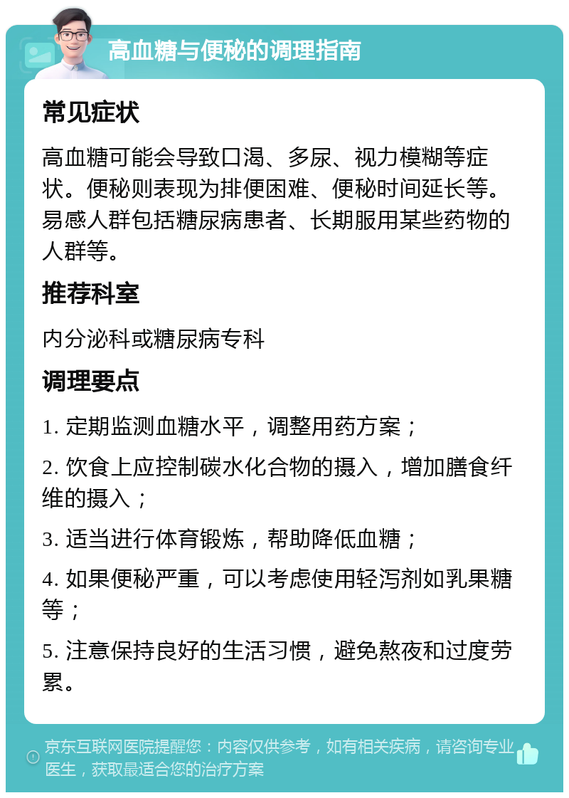 高血糖与便秘的调理指南 常见症状 高血糖可能会导致口渴、多尿、视力模糊等症状。便秘则表现为排便困难、便秘时间延长等。易感人群包括糖尿病患者、长期服用某些药物的人群等。 推荐科室 内分泌科或糖尿病专科 调理要点 1. 定期监测血糖水平，调整用药方案； 2. 饮食上应控制碳水化合物的摄入，增加膳食纤维的摄入； 3. 适当进行体育锻炼，帮助降低血糖； 4. 如果便秘严重，可以考虑使用轻泻剂如乳果糖等； 5. 注意保持良好的生活习惯，避免熬夜和过度劳累。