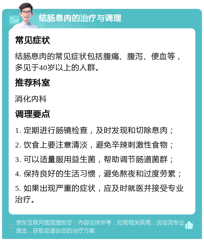 结肠息肉的治疗与调理 常见症状 结肠息肉的常见症状包括腹痛、腹泻、便血等，多见于40岁以上的人群。 推荐科室 消化内科 调理要点 1. 定期进行肠镜检查，及时发现和切除息肉； 2. 饮食上要注意清淡，避免辛辣刺激性食物； 3. 可以适量服用益生菌，帮助调节肠道菌群； 4. 保持良好的生活习惯，避免熬夜和过度劳累； 5. 如果出现严重的症状，应及时就医并接受专业治疗。