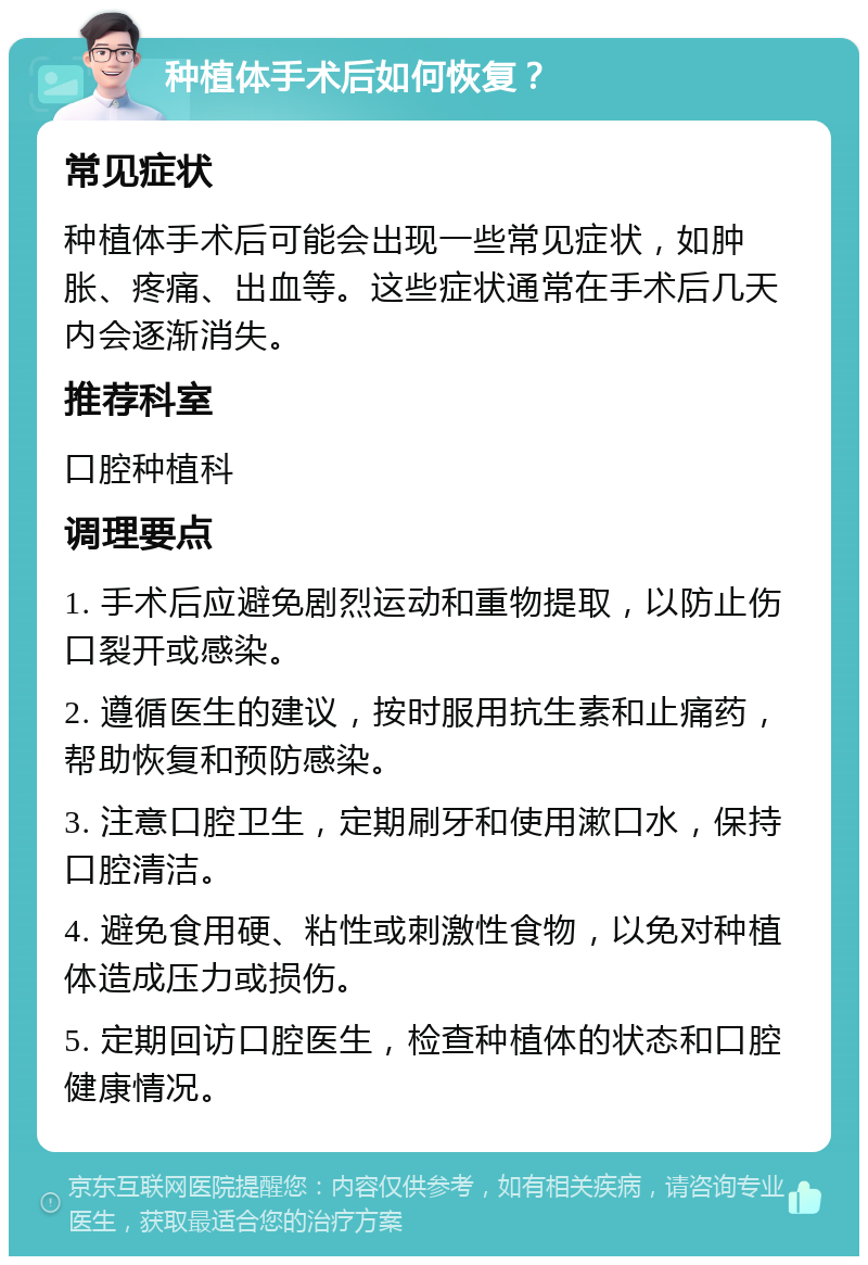 种植体手术后如何恢复？ 常见症状 种植体手术后可能会出现一些常见症状，如肿胀、疼痛、出血等。这些症状通常在手术后几天内会逐渐消失。 推荐科室 口腔种植科 调理要点 1. 手术后应避免剧烈运动和重物提取，以防止伤口裂开或感染。 2. 遵循医生的建议，按时服用抗生素和止痛药，帮助恢复和预防感染。 3. 注意口腔卫生，定期刷牙和使用漱口水，保持口腔清洁。 4. 避免食用硬、粘性或刺激性食物，以免对种植体造成压力或损伤。 5. 定期回访口腔医生，检查种植体的状态和口腔健康情况。