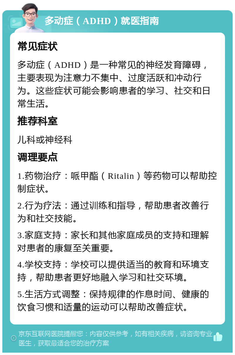 多动症（ADHD）就医指南 常见症状 多动症（ADHD）是一种常见的神经发育障碍，主要表现为注意力不集中、过度活跃和冲动行为。这些症状可能会影响患者的学习、社交和日常生活。 推荐科室 儿科或神经科 调理要点 1.药物治疗：哌甲酯（Ritalin）等药物可以帮助控制症状。 2.行为疗法：通过训练和指导，帮助患者改善行为和社交技能。 3.家庭支持：家长和其他家庭成员的支持和理解对患者的康复至关重要。 4.学校支持：学校可以提供适当的教育和环境支持，帮助患者更好地融入学习和社交环境。 5.生活方式调整：保持规律的作息时间、健康的饮食习惯和适量的运动可以帮助改善症状。